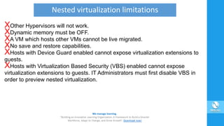 XOther Hypervisors will not work.
XDynamic memory must be OFF.
XA VM which hosts other VMs cannot be live migrated.
XNo save and restore capabilities.
XHosts with Device Guard enabled cannot expose virtualization extensions to
guests.
XHosts with Virtualization Based Security (VBS) enabled cannot expose
virtualization extensions to guests. IT Administrators must first disable VBS in
order to preview nested virtualization.
Nested virtualization limitations
 