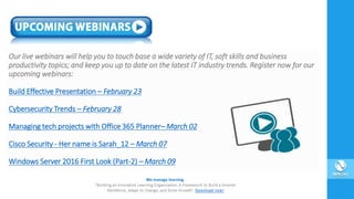 Our live webinars will help you to touch base a wide variety of IT, soft skills and business
productivity topics; and keep you up to date on the latest IT industry trends. Register now for our
upcoming webinars:
Build Effective Presentation – February 23
Cybersecurity Trends – February 28
Managing tech projects with Office 365 Planner– March 02
Cisco Security - Her name is Sarah_12 – March 07
Windows Server 2016 First Look (Part-2) – March 09
 