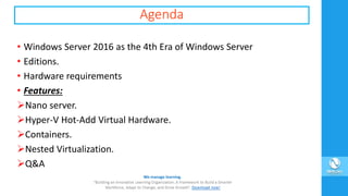 Agenda
• Windows Server 2016 as the 4th Era of Windows Server
• Editions.
• Hardware requirements
• Features:
Nano server.
Hyper-V Hot-Add Virtual Hardware.
Containers.
Nested Virtualization.
Q&A
 