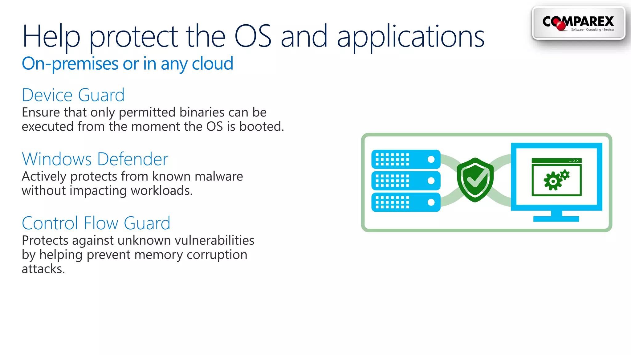 Help protect the OS and applications
On-premises or in any cloud
Device Guard
Ensure that only permitted binaries can be
executed from the moment the OS is booted.
Windows Defender
Actively protects from known malware
without impacting workloads.
Control Flow Guard
Protects against unknown vulnerabilities
by helping prevent memory corruption
attacks.
 