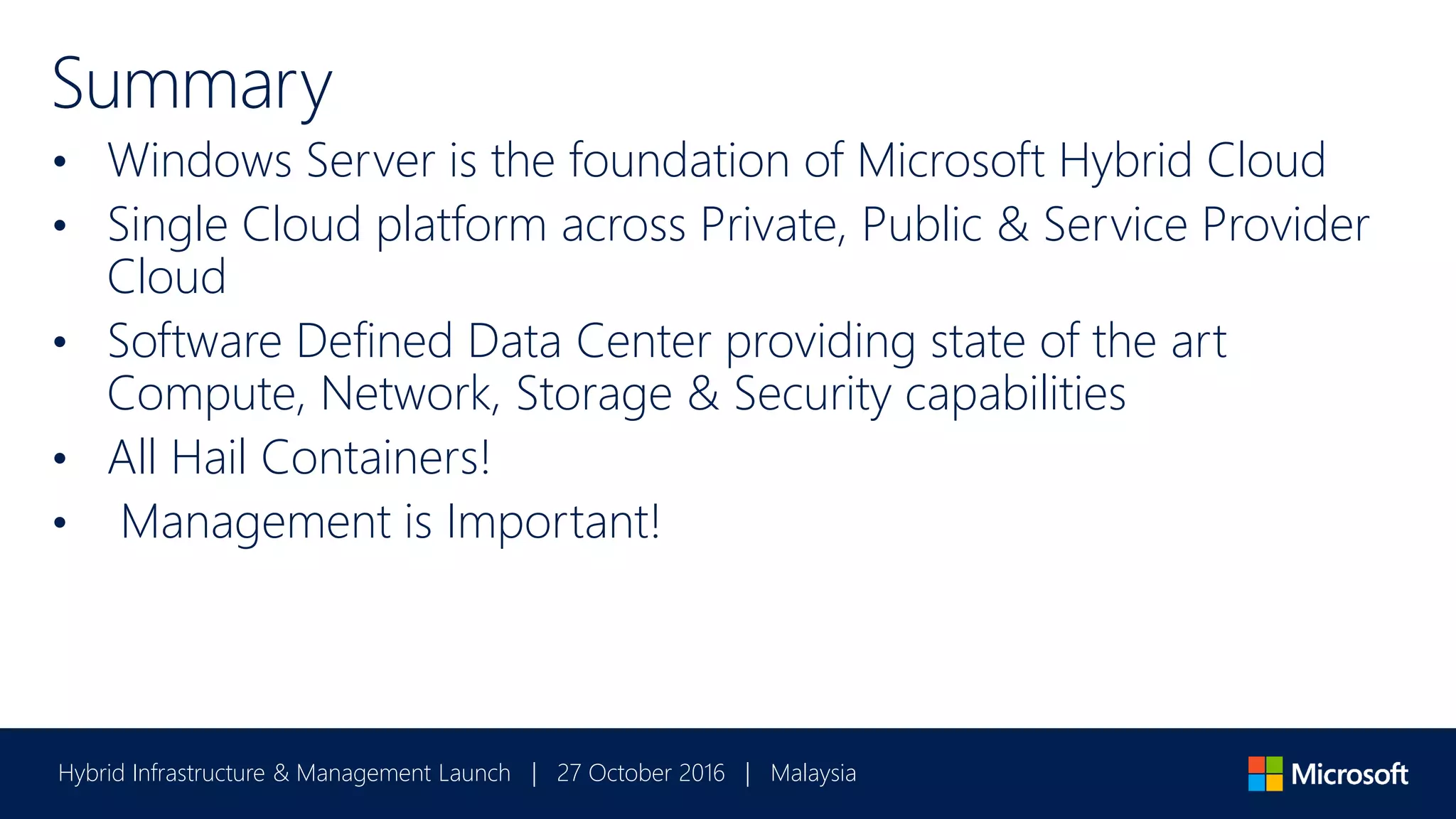 Hybrid Infrastructure & Management Launch | 27 October 2016 | Malaysia
Summary
• Windows Server is the foundation of Microsoft Hybrid Cloud
• Single Cloud platform across Private, Public & Service Provider
Cloud
• Software Defined Data Center providing state of the art
Compute, Network, Storage & Security capabilities
• All Hail Containers!
• Management is Important!
 
