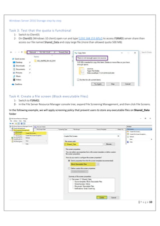Windows Server 2016 Storage step by step
10| P a g e
Task 3: Test that the quota is func%onal
1- Switch to Client01
2- On Client01 (Windows 10 client) open run and type 192.168.153.60c$ to access FSRM01 server share then
access our file named Shared_Data and copy large ﬁle (more than allowed quota 500 MB)
Task 4: Create a ﬁle screen (Block executable files)
1- Switch to FSRM01
2- In the File Server Resource Manager console tree, expand File Screening Management, and then click File Screens.
In the following example, we will apply screening policy that prevent users to store any executable files on Shared_Data
folder
 