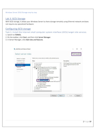 Windows Server 2016 Storage step by step
17| P a g e
Lab 3: ISCSI Storage
With iSCSI storage, it allows your Windows Server to share storage remotely using Ethernet network and does
not require any specialized hardware.
Configuring iSCSI storage
Task 1: Install the Internet small computer system interface (iSCSI) target role services
1. Switch to FSRM01.
2. On the taskbar, click Start, and then click Server Manager.
3. In Server Manager, click Add roles and features.
 