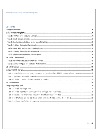 Windows Server 2016 Storage step by step
2| P a g e
Contents
Existing Environment...............................................................................................................................................3
LAB 1: Implemen ng FSRM.....................................................................................................................................4
Task 1: add ﬁle Server Resource Manager..............................................................................................................4
Task 2: Create a quota template...........................................................................................................................6
Task 3: Conﬁgure a quota based on the quota template..........................................................................................9
Task 3: Test that the quota is func-onal ..............................................................................................................10
Task 4: Create a ﬁle screen (Block executable ﬁles)...............................................................................................10
Task 5: Test that the File Screen is func-onal .......................................................................................................11
Task 7: Generate an on-demand storage report ...................................................................................................11
Lab 2: Data Deduplica%on ......................................................................................................................................13
Task 1: Install the Data Deduplica-on role service ................................................................................................13
Task 2: Enable, conﬁgure and test Data Deduplica-on ..........................................................................................14
Lab 3: ISCSI Storage...............................................................................................................................................17
Configuring iSCSI storage........................................................................................................................................17
Task 1: Install the Internet small computer system interface (iSCSI) target role services........................17
Task 2: Conﬁgure the iSCSI targets ..............................................................................................................18
Task 4: Connect to and configure the iSCSI targets ....................................................................................22
Lab 4: Storage Pool ...............................................................................................................................................27
Configuring storage pool........................................................................................................................................27
Task 1: Create a storage pool.......................................................................................................................27
Task 2: Create a parity disk using created Storage Pool (Spool01) ............................................................29
Task 3: create a volume based on parity disk that we just created ...........................................................32
Task 4: test What does the parity do when one disk fail (Disconnect one disk)........................................35
Task 5: recover disk failure with parity .......................................................................................................36
 