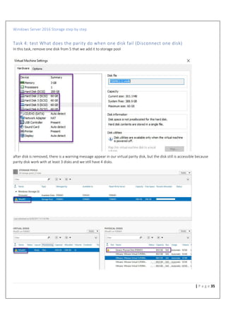 Windows Server 2016 Storage step by step
35| P a g e
Task 4: test What does the parity do when one disk fail (Disconnect one disk)
In this task, remove one disk from 5 that we add it to storage pool
after disk is removed, there is a warning message appear in our virtual parity disk, but the disk still is accessible because
parity disk work with at least 3 disks and we s%ll have 4 disks.
 