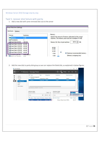 Windows Server 2016 Storage step by step
36| P a g e
Task 5: recover disk failure with parity
1- Add a new disk with same removed disk size to the server
2- Add the new disk to parity disk group so we can replace the failed disk, as explained in below figures
 