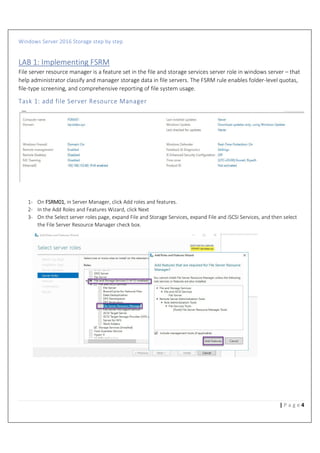 Windows Server 2016 Storage step by step
4| P a g e
LAB 1: Implementing FSRM
File server resource manager is a feature set in the file and storage services server role in windows server – that
help administrator classify and manager storage data in file servers. The FSRM rule enables folder-level quotas,
file-type screening, and comprehensive reporting of file system usage.
Task 1: add file Server Resource Manager
1- On FSRM01, in Server Manager, click Add roles and features.
2- In the Add Roles and Features Wizard, click Next
3- On the Select server roles page, expand File and Storage Services, expand File and iSCSI Services, and then select
the File Server Resource Manager check box.
 