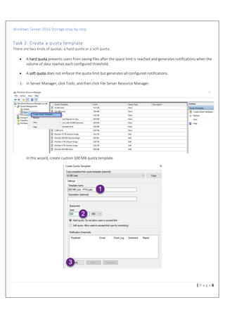 Windows Server 2016 Storage step by step
6| P a g e
Task 2: Create a quota template
There are two kinds of quotas: a hard quota or a soft quota:
• A hard quota prevents users from saving files after the space limit is reached and generates notifications when the
volume of data reaches each configured threshold.
• A soft quota does not enforce the quota limit but generates all configured notifications.
1- In Server Manager, click Tools, and then click File Server Resource Manager.
In this wizard, create custom 500 MB quota template
 