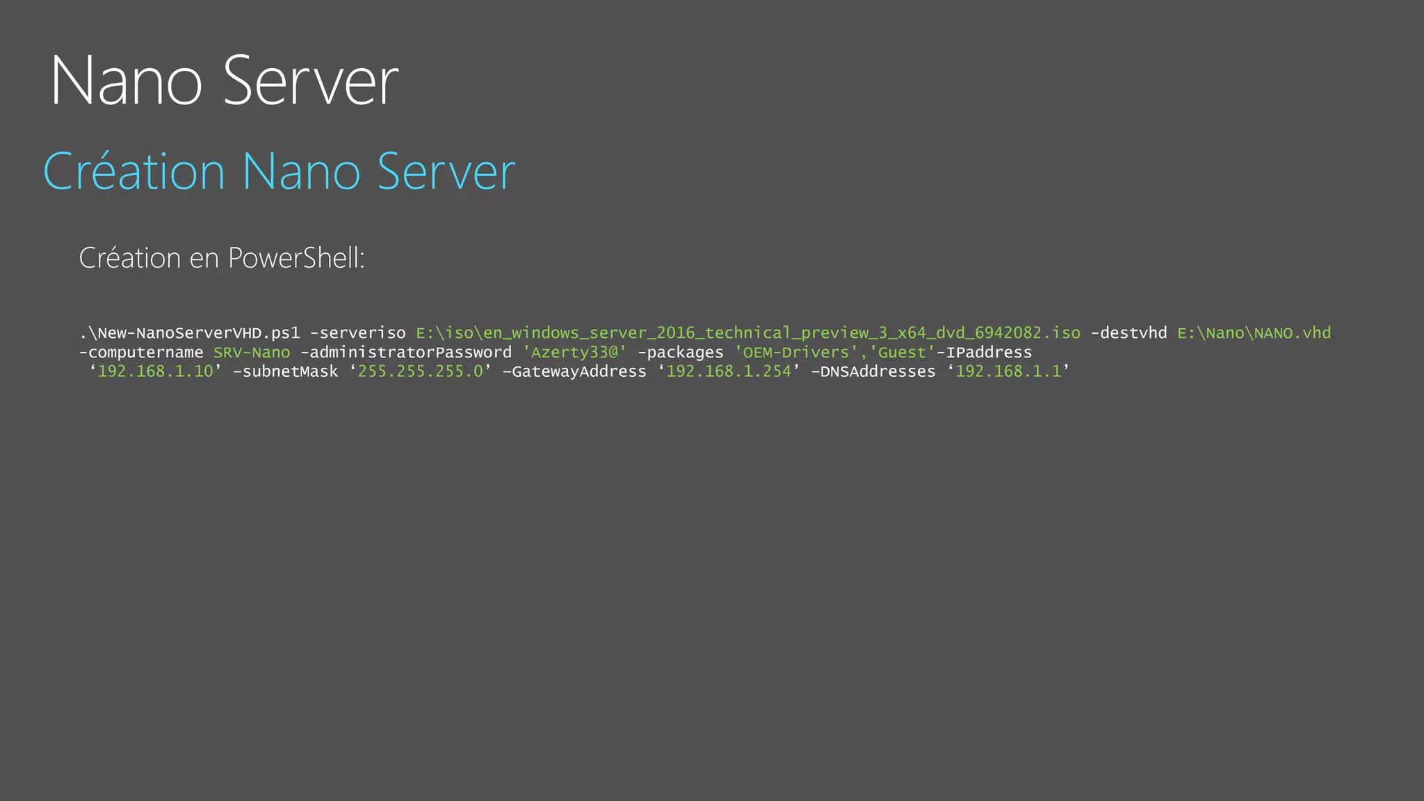 .New-NanoServerVHD.ps1 -serveriso E:isoen_windows_server_2016_technical_preview_3_x64_dvd_6942082.iso -destvhd E:NanoNANO.vhd
-computername SRV-Nano -administratorPassword 'Azerty33@' -packages 'OEM-Drivers','Guest'-IPaddress
‘192.168.1.10’ –subnetMask ‘255.255.255.0’ –GatewayAddress ‘192.168.1.254’ –DNSAddresses ‘192.168.1.1’
 