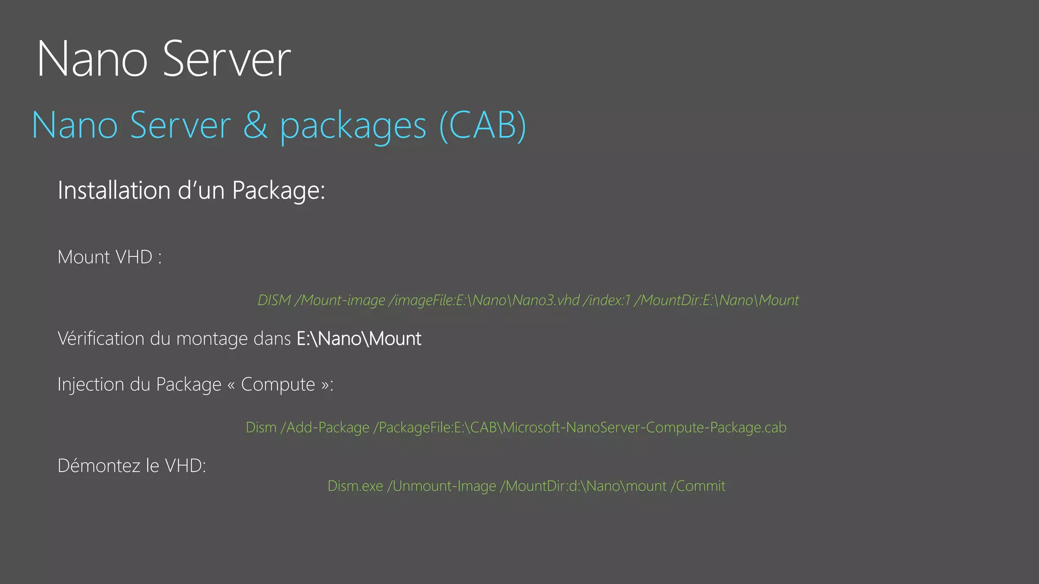 Mount VHD :
DISM /Mount-image /imageFile:E:NanoNano3.vhd /index:1 /MountDir:E:NanoMount
Vérification du montage dans E:NanoMount
Injection du Package « Compute »:
Dism /Add-Package /PackageFile:E:CABMicrosoft-NanoServer-Compute-Package.cab
Démontez le VHD:
Dism.exe /Unmount-Image /MountDir:d:Nanomount /Commit
 