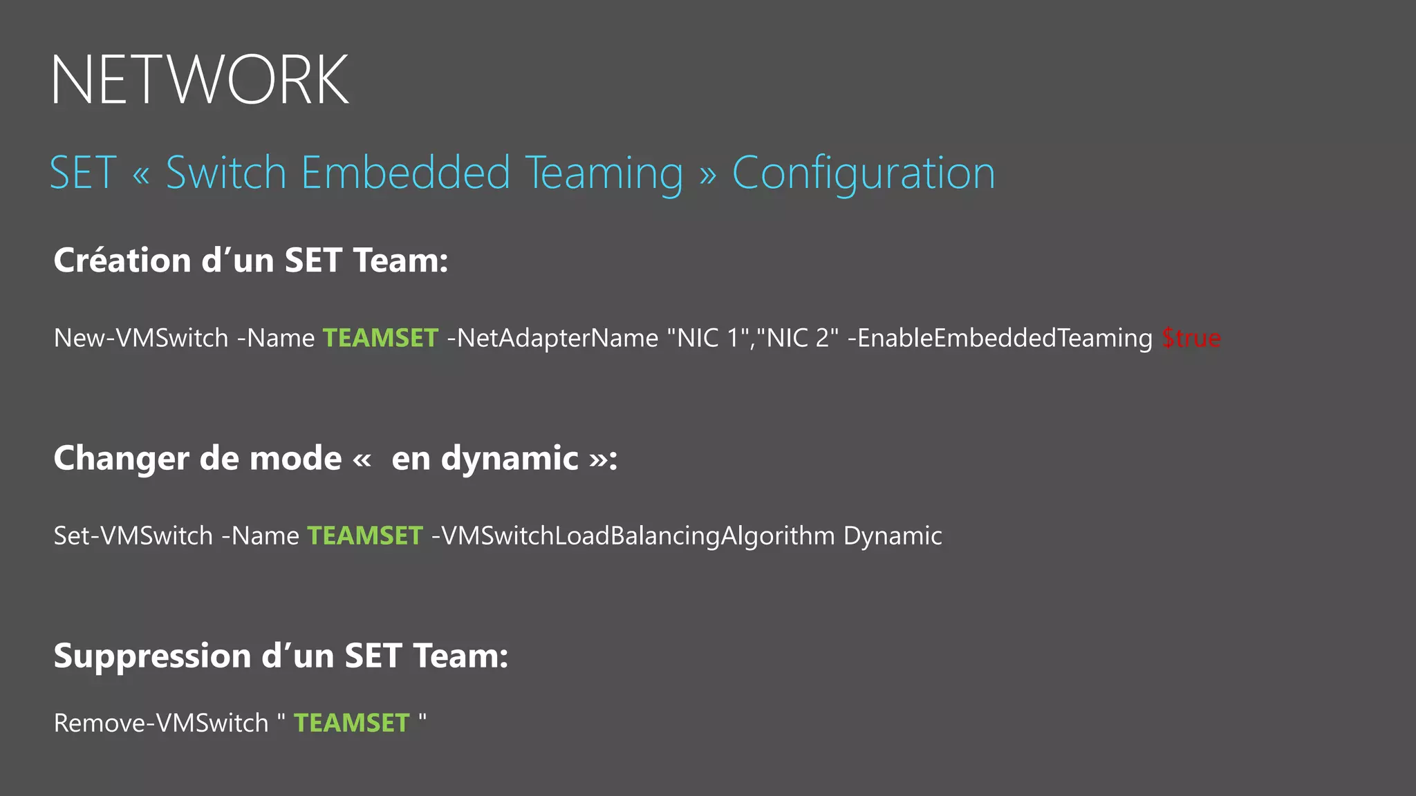 New-VMSwitch -Name TEAMSET -NetAdapterName "NIC 1","NIC 2" -EnableEmbeddedTeaming $true
Changer de mode « en dynamic »:
Set-VMSwitch -Name TEAMSET -VMSwitchLoadBalancingAlgorithm Dynamic
Suppression d’un SET Team:
Remove-VMSwitch " TEAMSET "
 