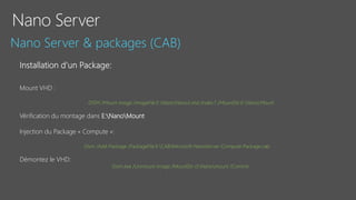 Mount VHD :
DISM /Mount-image /imageFile:E:NanoNano3.vhd /index:1 /MountDir:E:NanoMount
Vérification du montage dans E:NanoMount
Injection du Package « Compute »:
Dism /Add-Package /PackageFile:E:CABMicrosoft-NanoServer-Compute-Package.cab
Démontez le VHD:
Dism.exe /Unmount-Image /MountDir:d:Nanomount /Commit
 