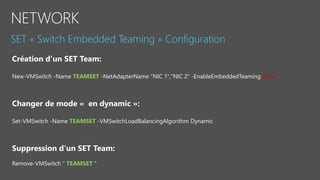 New-VMSwitch -Name TEAMSET -NetAdapterName "NIC 1","NIC 2" -EnableEmbeddedTeaming $true
Changer de mode « en dynamic »:
Set-VMSwitch -Name TEAMSET -VMSwitchLoadBalancingAlgorithm Dynamic
Suppression d’un SET Team:
Remove-VMSwitch " TEAMSET "
 