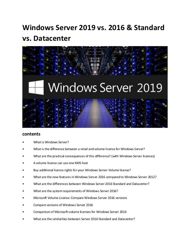 Windows Server 2019 vs. 2016 & Standard
vs. Datacenter
contents
• What is Windows Server?
• What is the difference between a retail and volume license for Windows Server?
• What are the practical consequences of this difference? (with Windows Server licenses)
• A volume license can use one KMS host
• Buy additional license rights for your Windows Server Volume license?
• What are the new features in Windows Server 2016 compared to Windows Server 2012?
• What are the differences between Windows Server 2016 Standard and Datacenter?
• What are the system requirements of Windows Server 2016?
• Microsoft Volume License: Compare Windows Server 2016 versions
• Compare versions of Windows Server 2016
• Comparison of Microsoft volume licenses for Windows Server 2016
• What are the similarities between Server 2016 Standard and Datacenter?
 