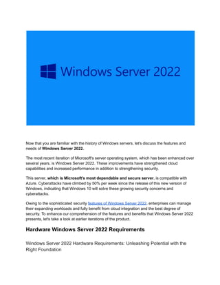 Now that you are familiar with the history of Windows servers, let's discuss the features and
needs of Windows Server 2022.
The most recent iteration of Microsoft's server operating system, which has been enhanced over
several years, is Windows Server 2022. These improvements have strengthened cloud
capabilities and increased performance in addition to strengthening security.
This server, which is Microsoft's most dependable and secure server, is compatible with
Azure. Cyberattacks have climbed by 50% per week since the release of this new version of
Windows, indicating that Windows 10 will solve these growing security concerns and
cyberattacks.
Owing to the sophisticated security features of Windows Server 2022, enterprises can manage
their expanding workloads and fully benefit from cloud integration and the best degree of
security. To enhance our comprehension of the features and benefits that Windows Server 2022
presents, let's take a look at earlier iterations of the product.
Hardware Windows Server 2022 Requirements
Windows Server 2022 Hardware Requirements: Unleashing Potential with the
Right Foundation
 