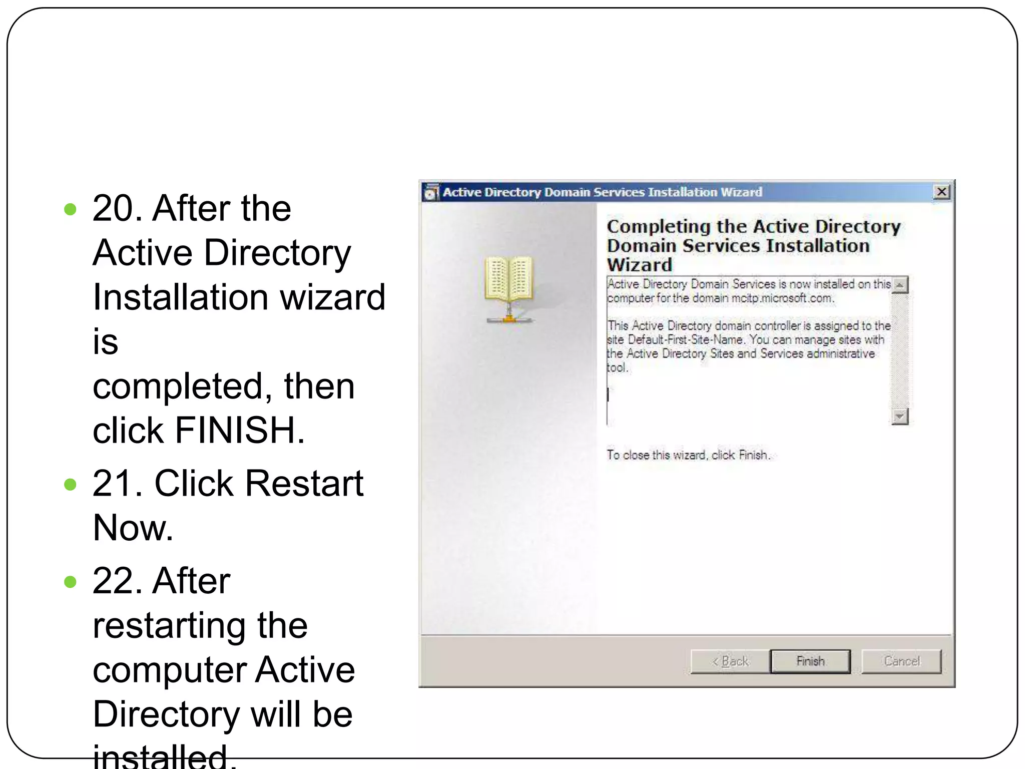  20. After the
Active Directory
Installation wizard
is
completed, then
click FINISH.
 21. Click Restart
Now.
 22. After
restarting the
computer Active
Directory will be
 