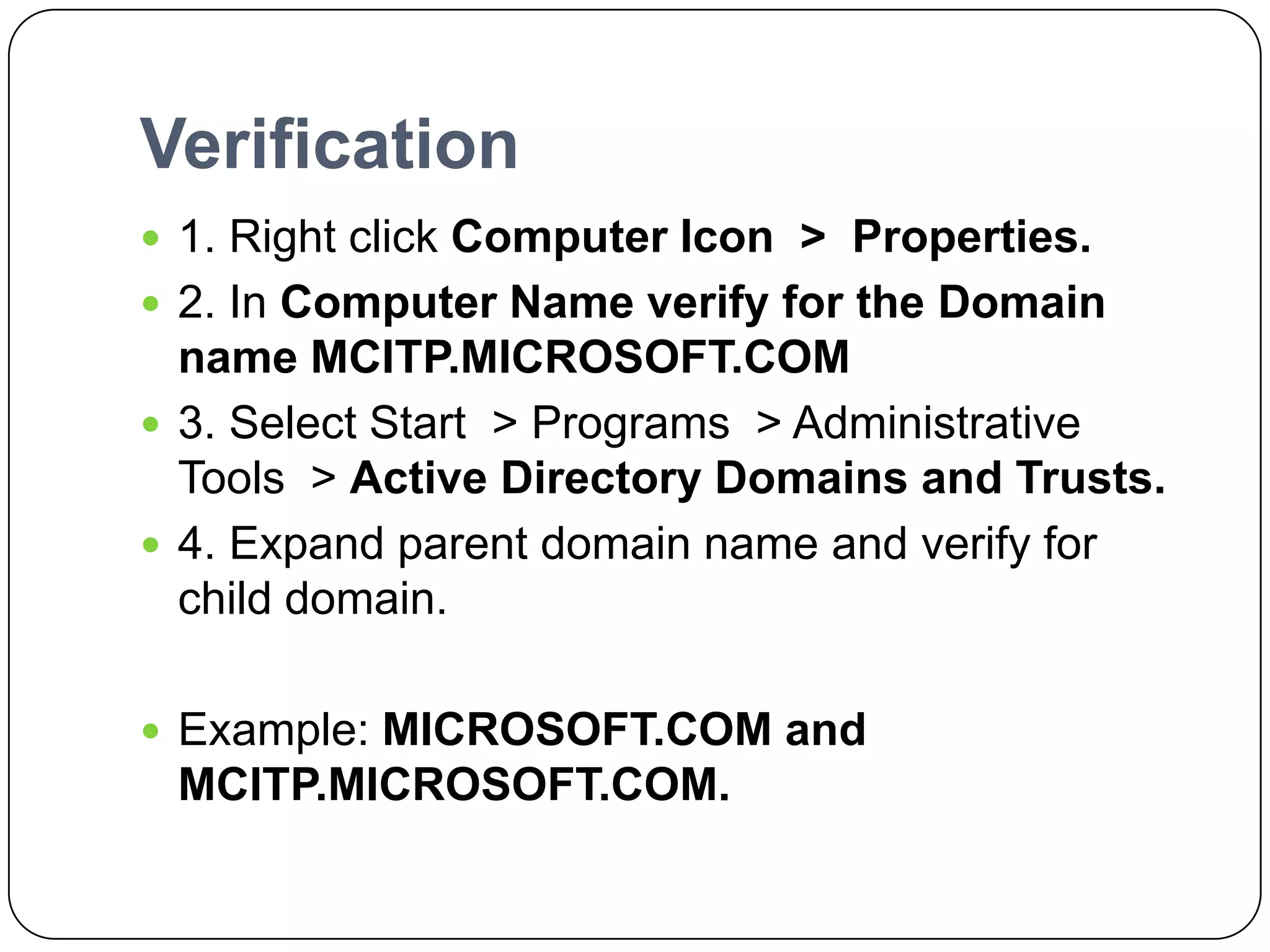 Verification
 1. Right click Computer Icon > Properties.
 2. In Computer Name verify for the Domain
name MCITP.MICROSOFT.COM
 3. Select Start > Programs > Administrative
Tools > Active Directory Domains and Trusts.
 4. Expand parent domain name and verify for
child domain.
 Example: MICROSOFT.COM and
MCITP.MICROSOFT.COM.
 
