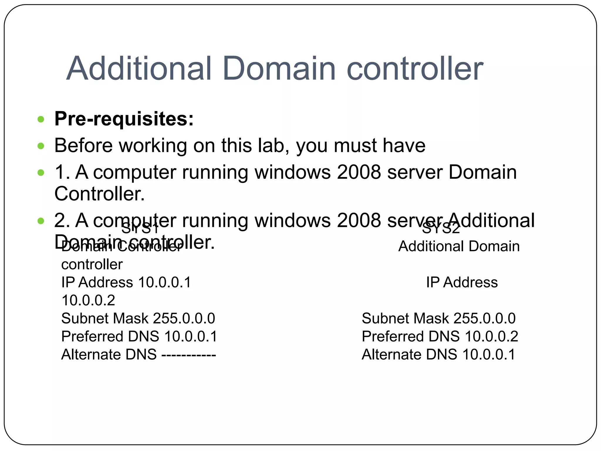 Additional Domain controller
 Pre-requisites:
 Before working on this lab, you must have
 1. A computer running windows 2008 server Domain
Controller.
 2. A computer running windows 2008 server Additional
Domain controller.
SYS1 SYS2
Domain Controller Additional Domain
controller
IP Address 10.0.0.1 IP Address
10.0.0.2
Subnet Mask 255.0.0.0 Subnet Mask 255.0.0.0
Preferred DNS 10.0.0.1 Preferred DNS 10.0.0.2
Alternate DNS ----------- Alternate DNS 10.0.0.1
 