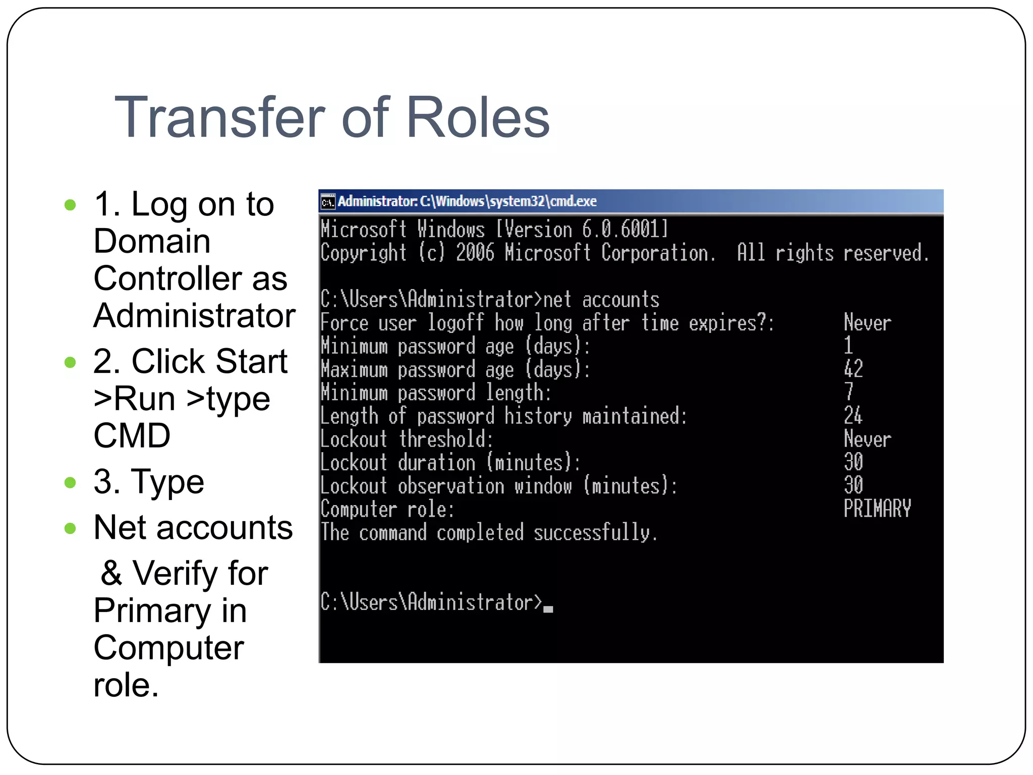 Transfer of Roles
 1. Log on to
Domain
Controller as
Administrator
 2. Click Start
>Run >type
CMD
 3. Type
 Net accounts
& Verify for
Primary in
Computer
role.
 