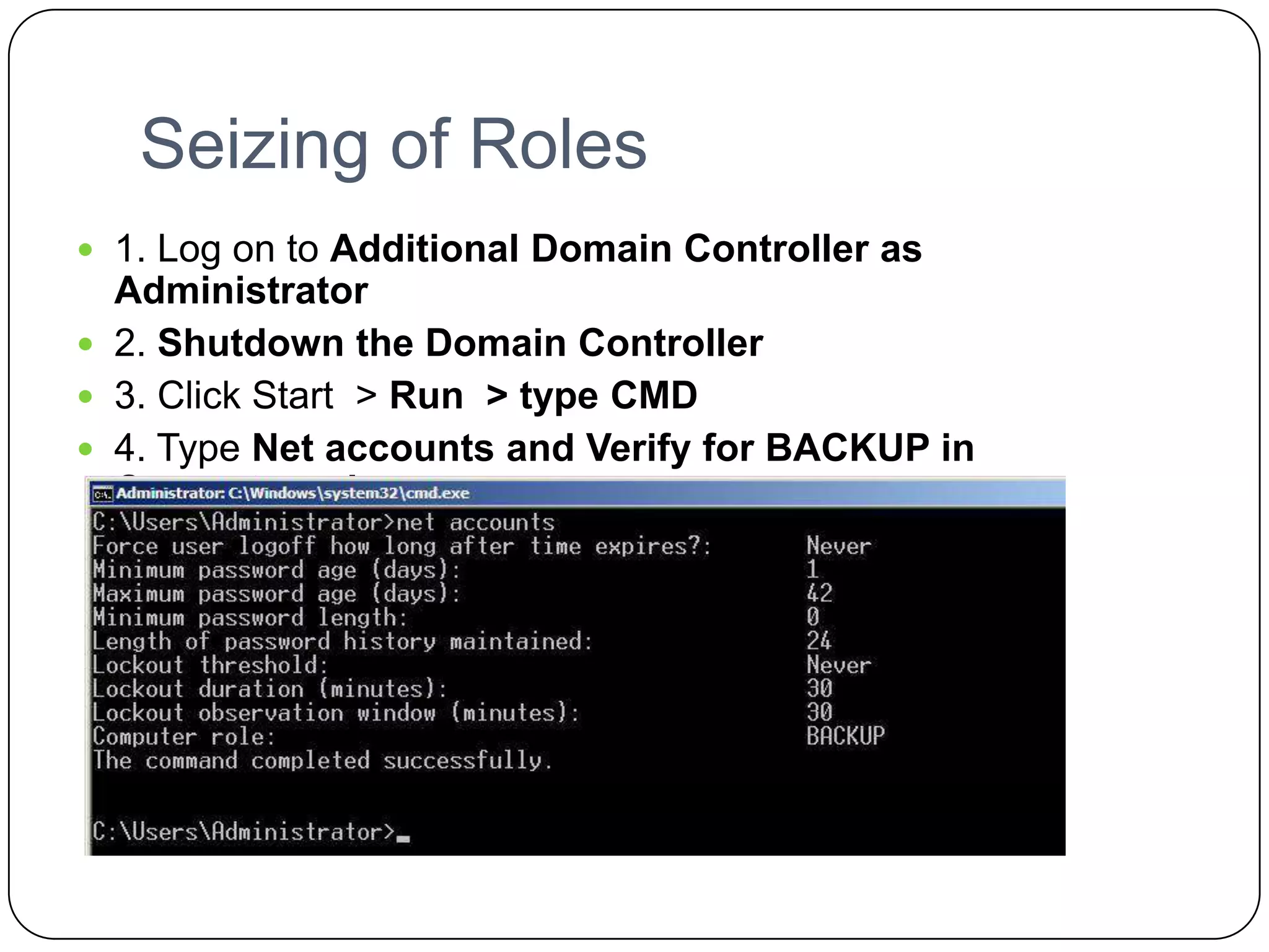 Seizing of Roles
 1. Log on to Additional Domain Controller as
Administrator
 2. Shutdown the Domain Controller
 3. Click Start > Run > type CMD
 4. Type Net accounts and Verify for BACKUP in
Computer role.
 