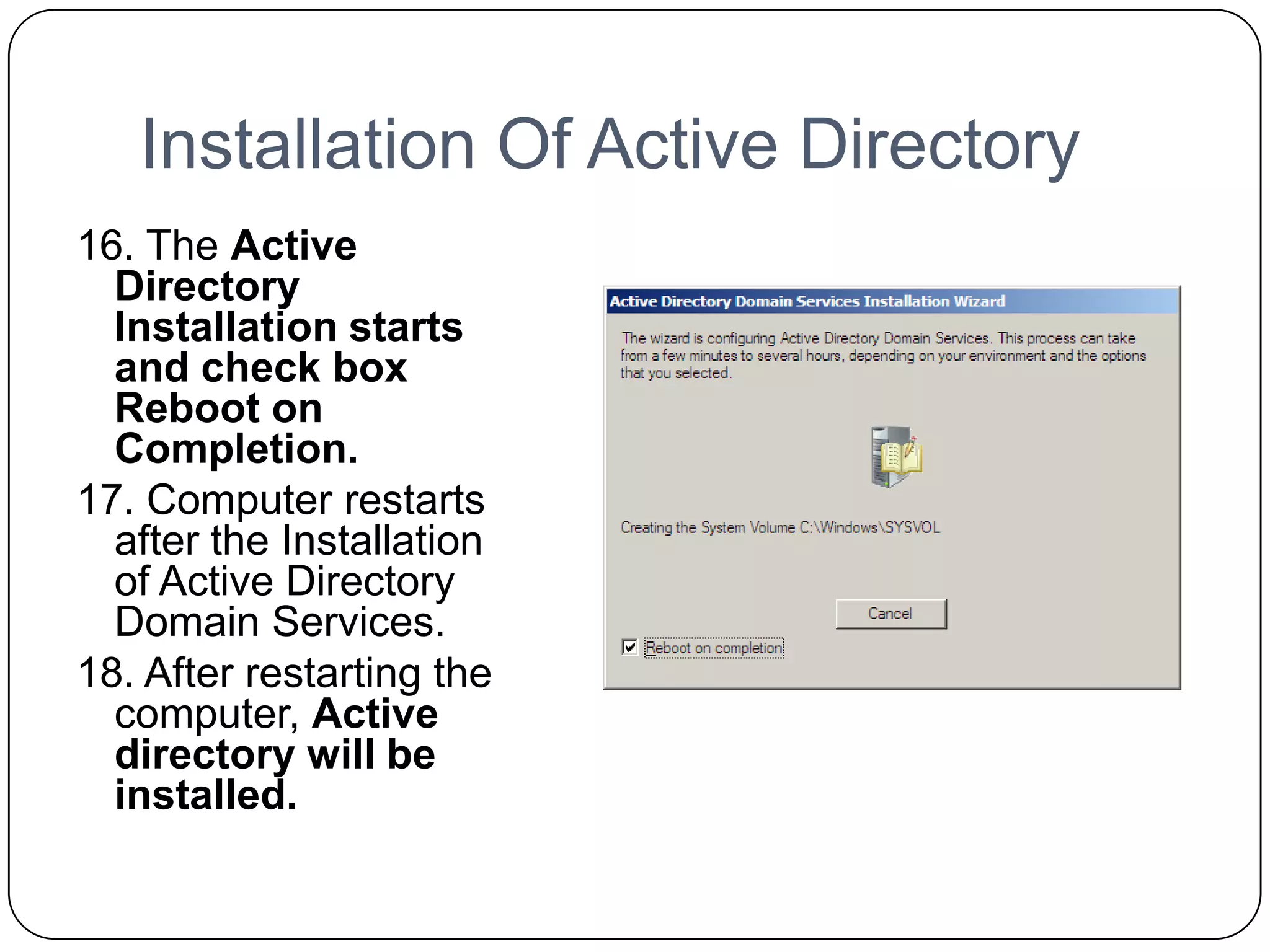 Installation Of Active Directory
16. The Active
Directory
Installation starts
and check box
Reboot on
Completion.
17. Computer restarts
after the Installation
of Active Directory
Domain Services.
18. After restarting the
computer, Active
directory will be
installed.
 