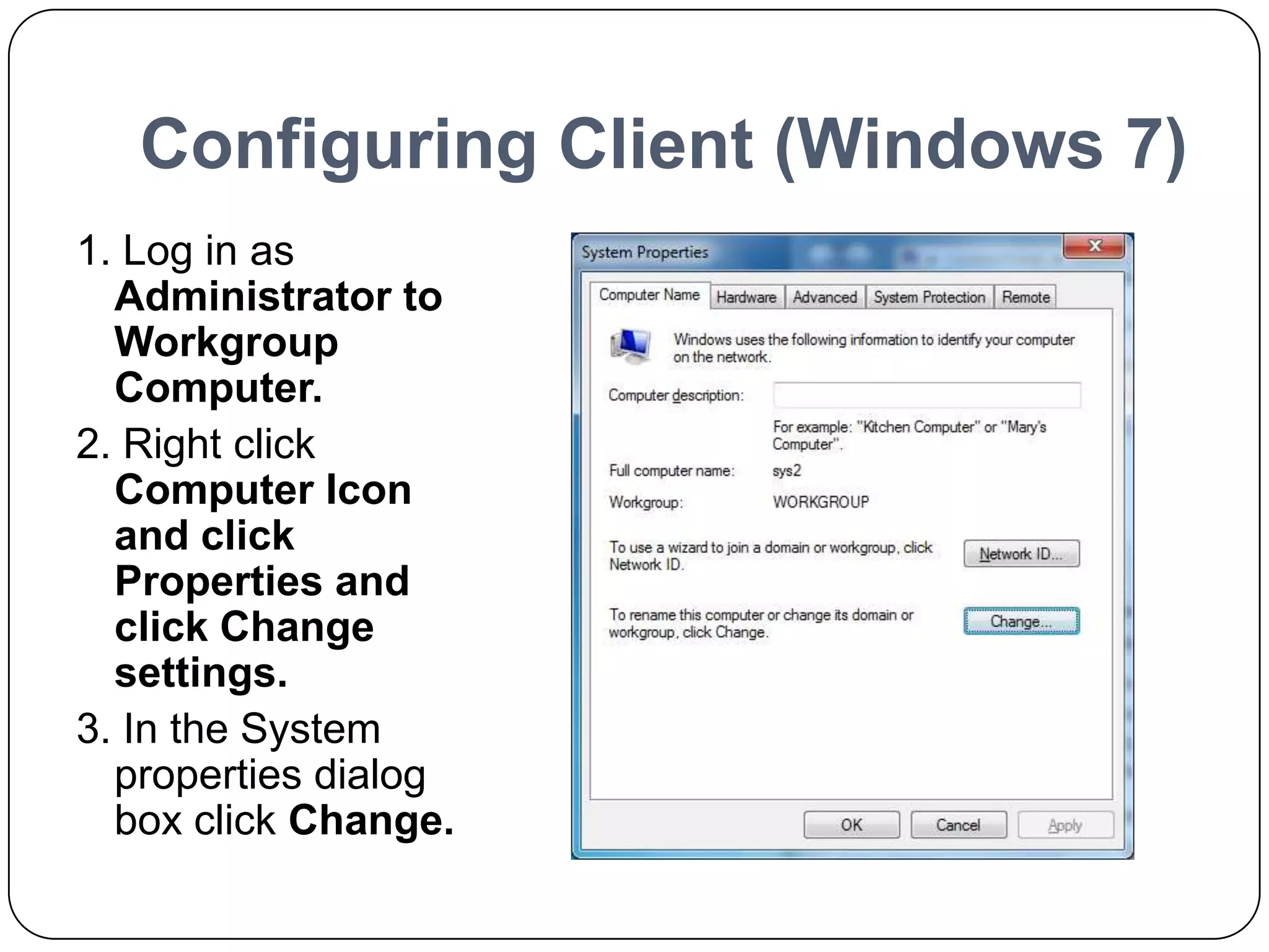 Configuring Client (Windows 7)
1. Log in as
Administrator to
Workgroup
Computer.
2. Right click
Computer Icon
and click
Properties and
click Change
settings.
3. In the System
properties dialog
box click Change.
 