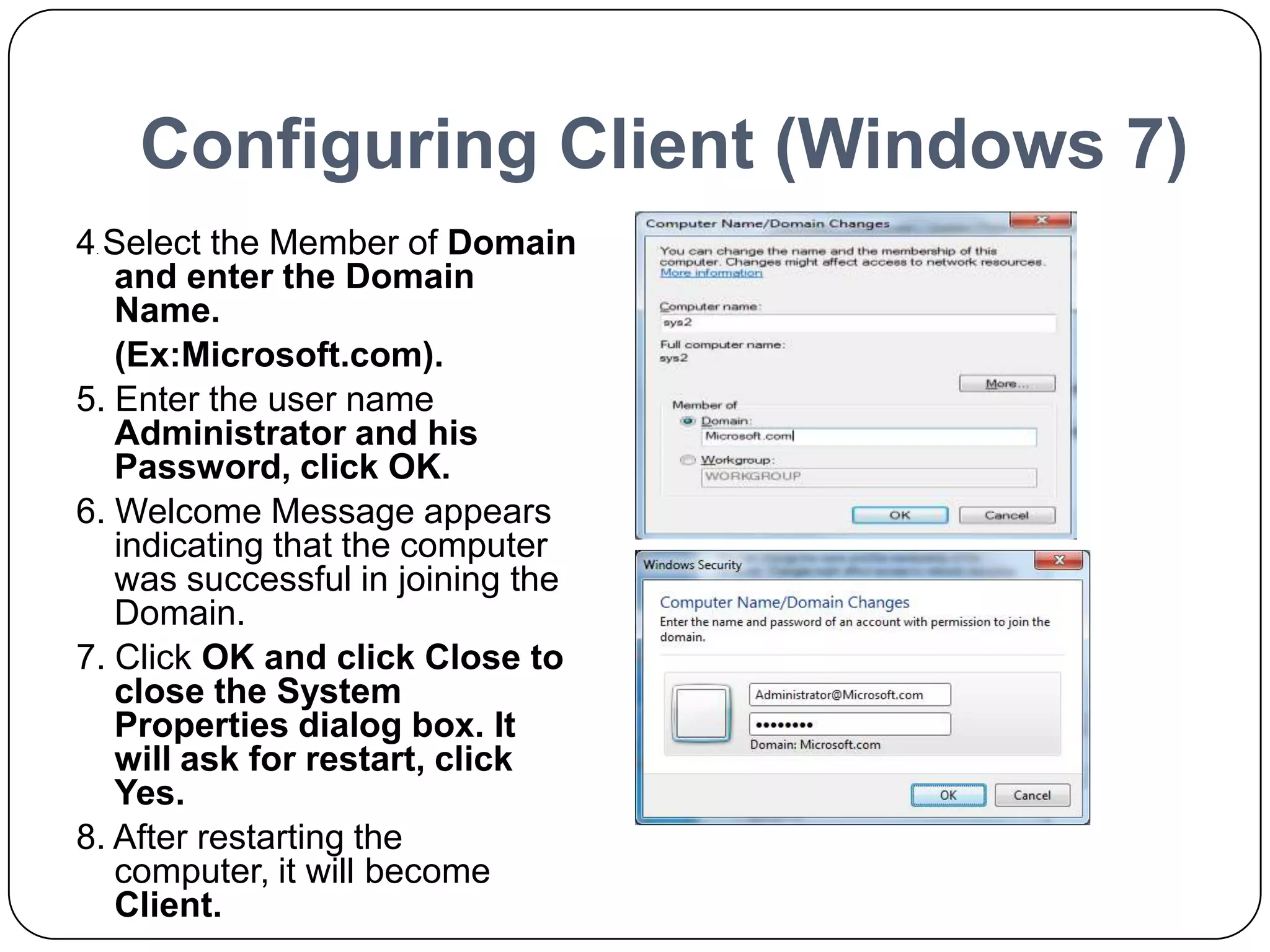 Configuring Client (Windows 7)
4. Select the Member of Domain
and enter the Domain
Name.
(Ex:Microsoft.com).
5. Enter the user name
Administrator and his
Password, click OK.
6. Welcome Message appears
indicating that the computer
was successful in joining the
Domain.
7. Click OK and click Close to
close the System
Properties dialog box. It
will ask for restart, click
Yes.
8. After restarting the
computer, it will become
Client.
 