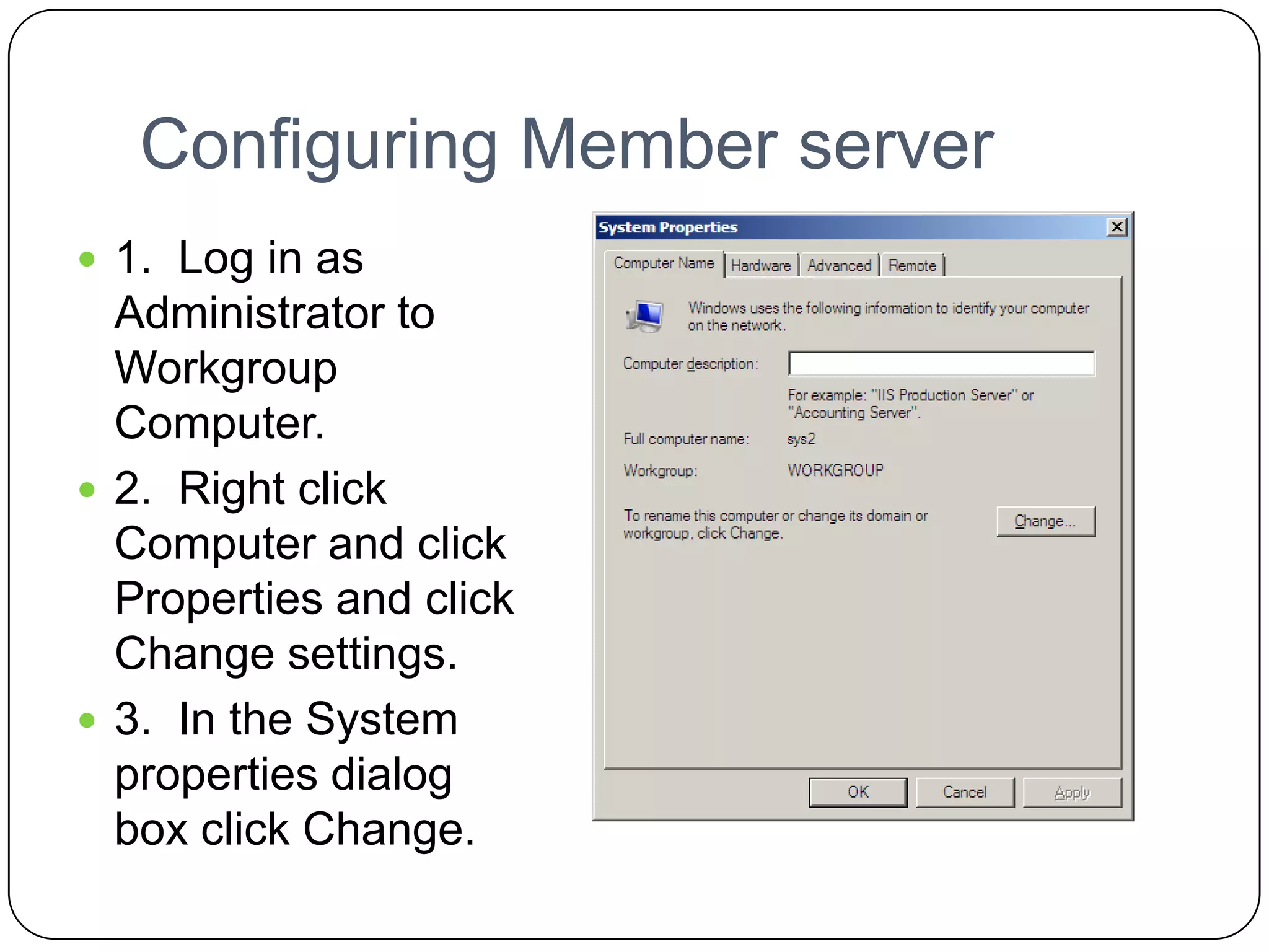 Configuring Member server
 1. Log in as
Administrator to
Workgroup
Computer.
 2. Right click
Computer and click
Properties and click
Change settings.
 3. In the System
properties dialog
box click Change.
 
