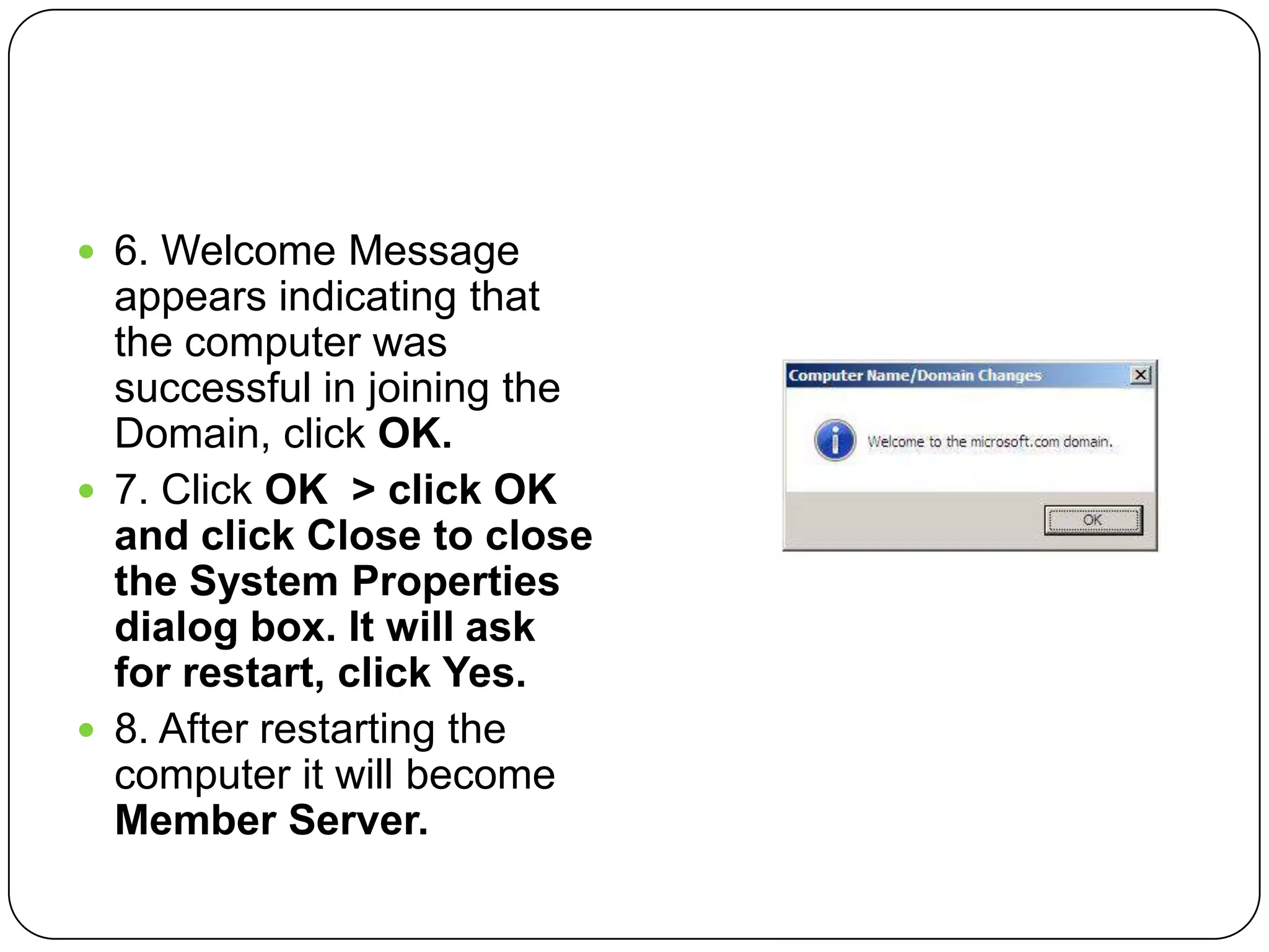 6. Welcome Message
appears indicating that
the computer was
successful in joining the
Domain, click OK.
 7. Click OK > click OK
and click Close to close
the System Properties
dialog box. It will ask
for restart, click Yes.
 8. After restarting the
computer it will become
Member Server.
 