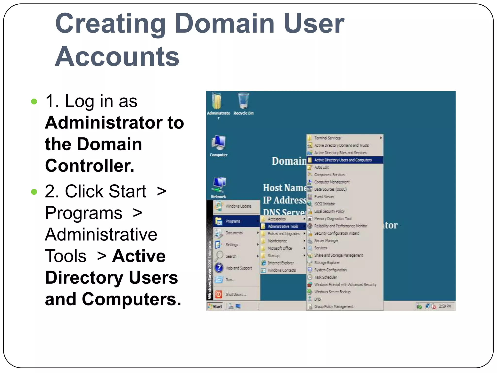 Creating Domain User
Accounts
 1. Log in as
Administrator to
the Domain
Controller.
 2. Click Start >
Programs >
Administrative
Tools > Active
Directory Users
and Computers.
 