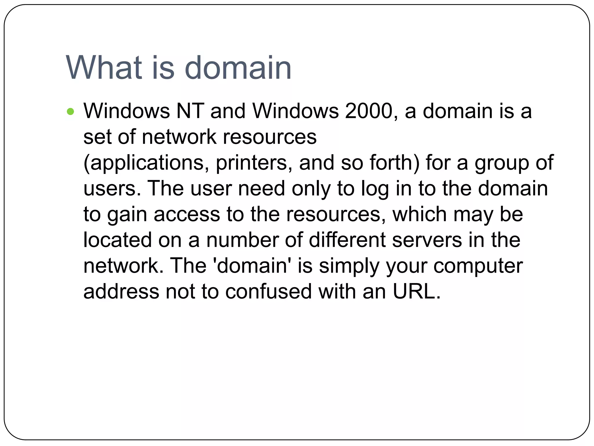 What is domain
 Windows NT and Windows 2000, a domain is a
set of network resources
(applications, printers, and so forth) for a group of
users. The user need only to log in to the domain
to gain access to the resources, which may be
located on a number of different servers in the
network. The 'domain' is simply your computer
address not to confused with an URL.
 