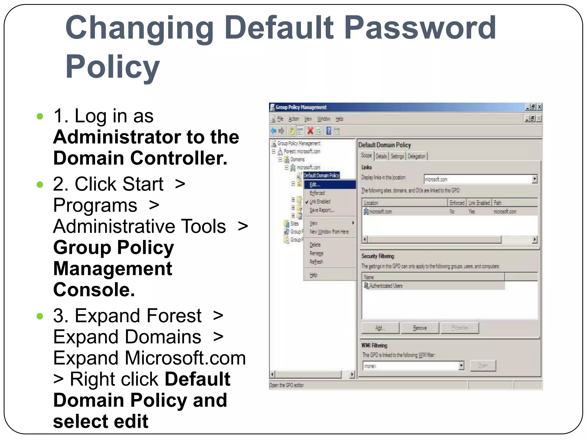 Changing Default Password
Policy
 1. Log in as
Administrator to the
Domain Controller.
 2. Click Start >
Programs >
Administrative Tools >
Group Policy
Management
Console.
 3. Expand Forest >
Expand Domains >
Expand Microsoft.com
> Right click Default
Domain Policy and
select edit
 
