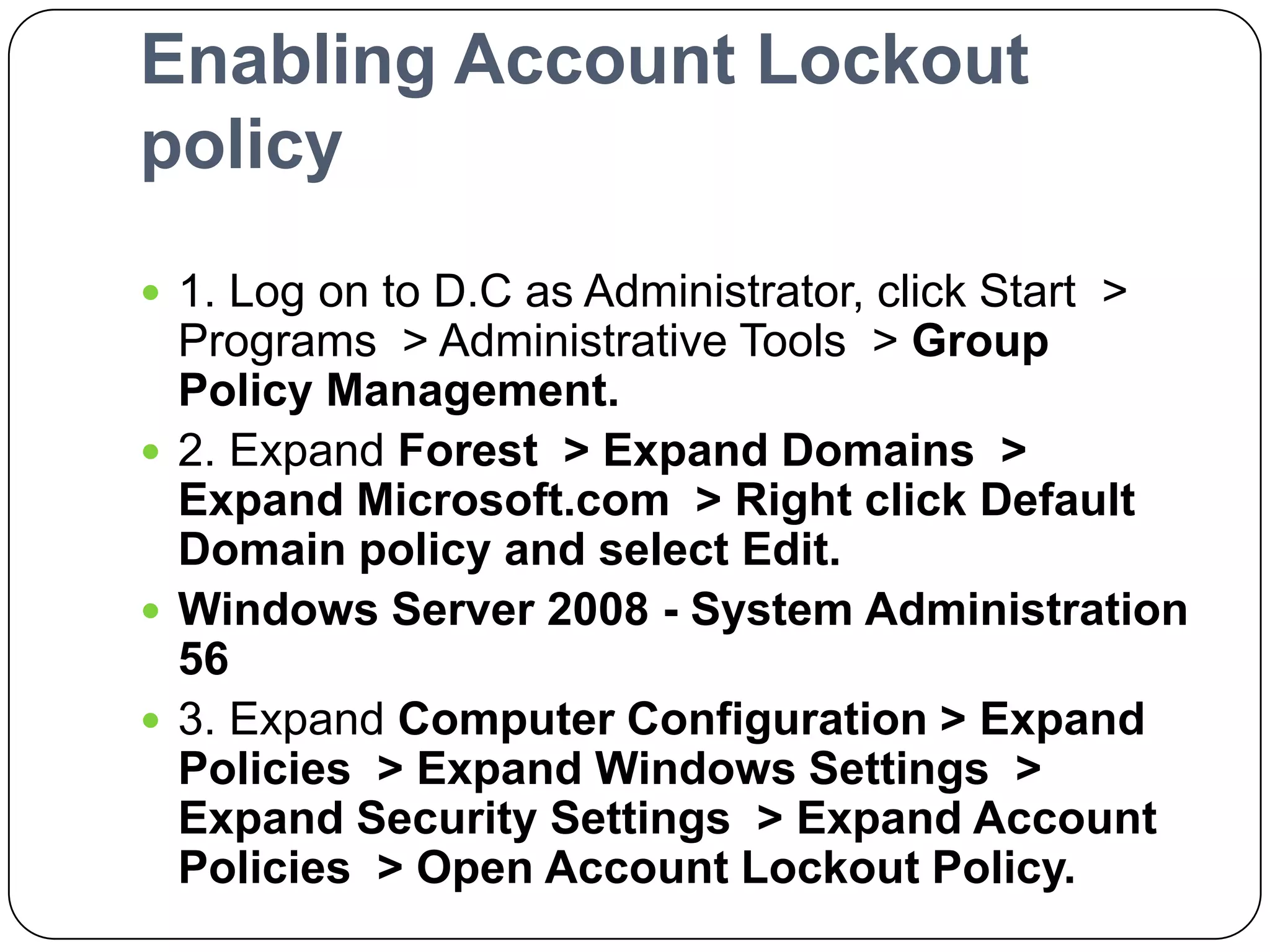 Enabling Account Lockout
policy
 1. Log on to D.C as Administrator, click Start >
Programs > Administrative Tools > Group
Policy Management.
 2. Expand Forest > Expand Domains >
Expand Microsoft.com > Right click Default
Domain policy and select Edit.
 Windows Server 2008 - System Administration
56
 3. Expand Computer Configuration > Expand
Policies > Expand Windows Settings >
Expand Security Settings > Expand Account
Policies > Open Account Lockout Policy.
 