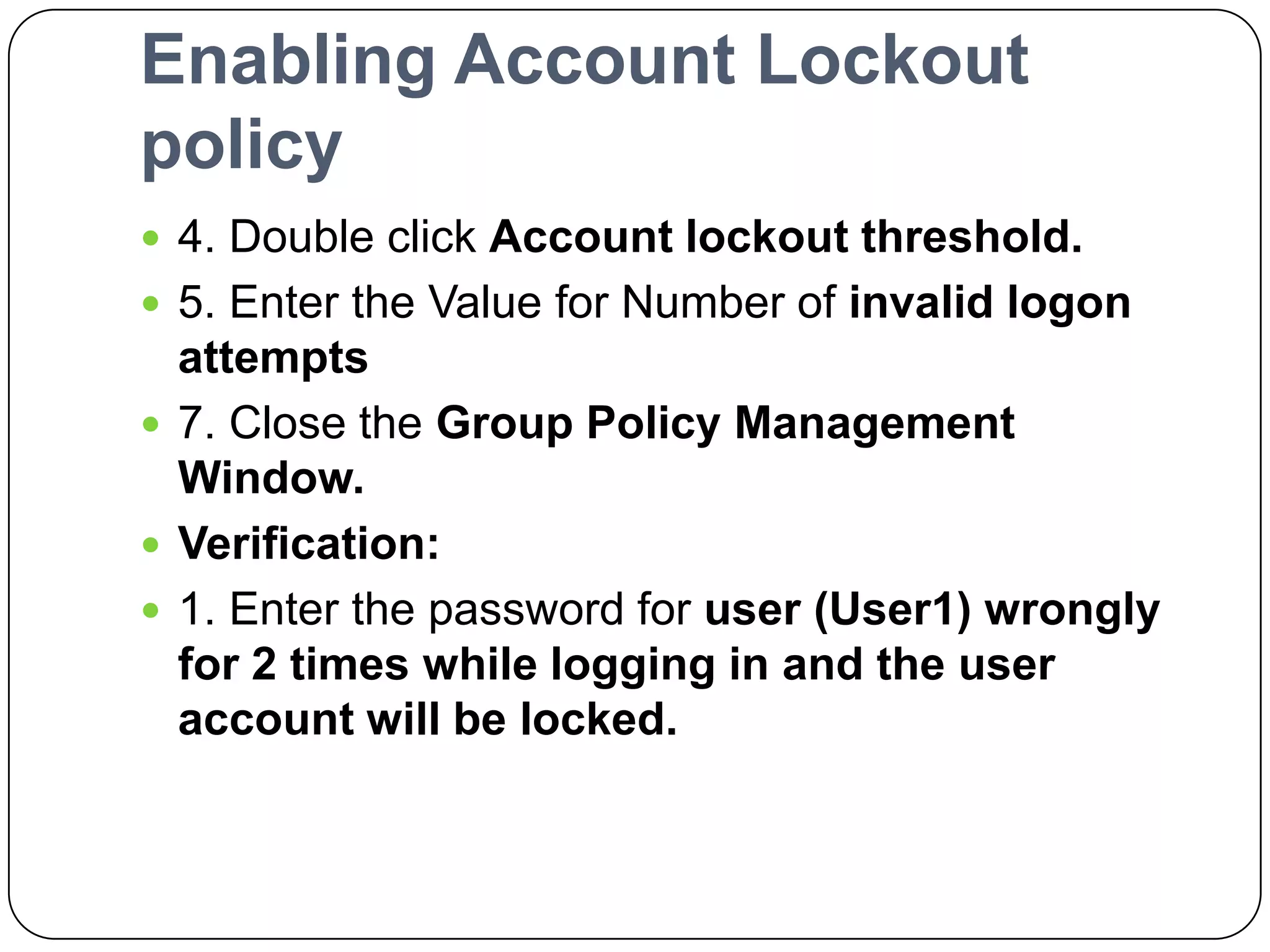 Enabling Account Lockout
policy
 4. Double click Account lockout threshold.
 5. Enter the Value for Number of invalid logon
attempts
 7. Close the Group Policy Management
Window.
 Verification:
 1. Enter the password for user (User1) wrongly
for 2 times while logging in and the user
account will be locked.
 