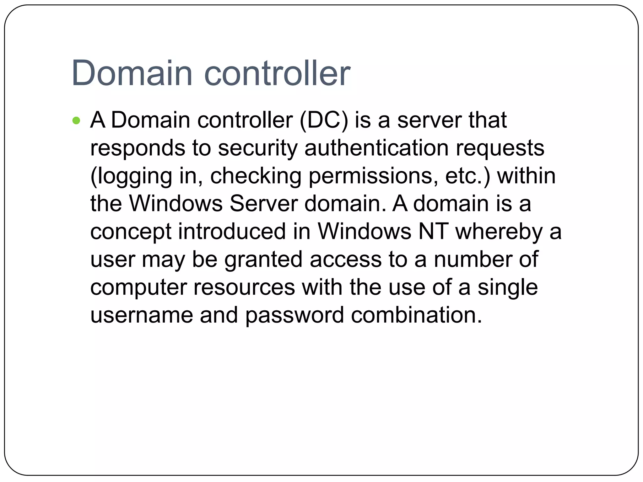 Domain controller
 A Domain controller (DC) is a server that
responds to security authentication requests
(logging in, checking permissions, etc.) within
the Windows Server domain. A domain is a
concept introduced in Windows NT whereby a
user may be granted access to a number of
computer resources with the use of a single
username and password combination.
 