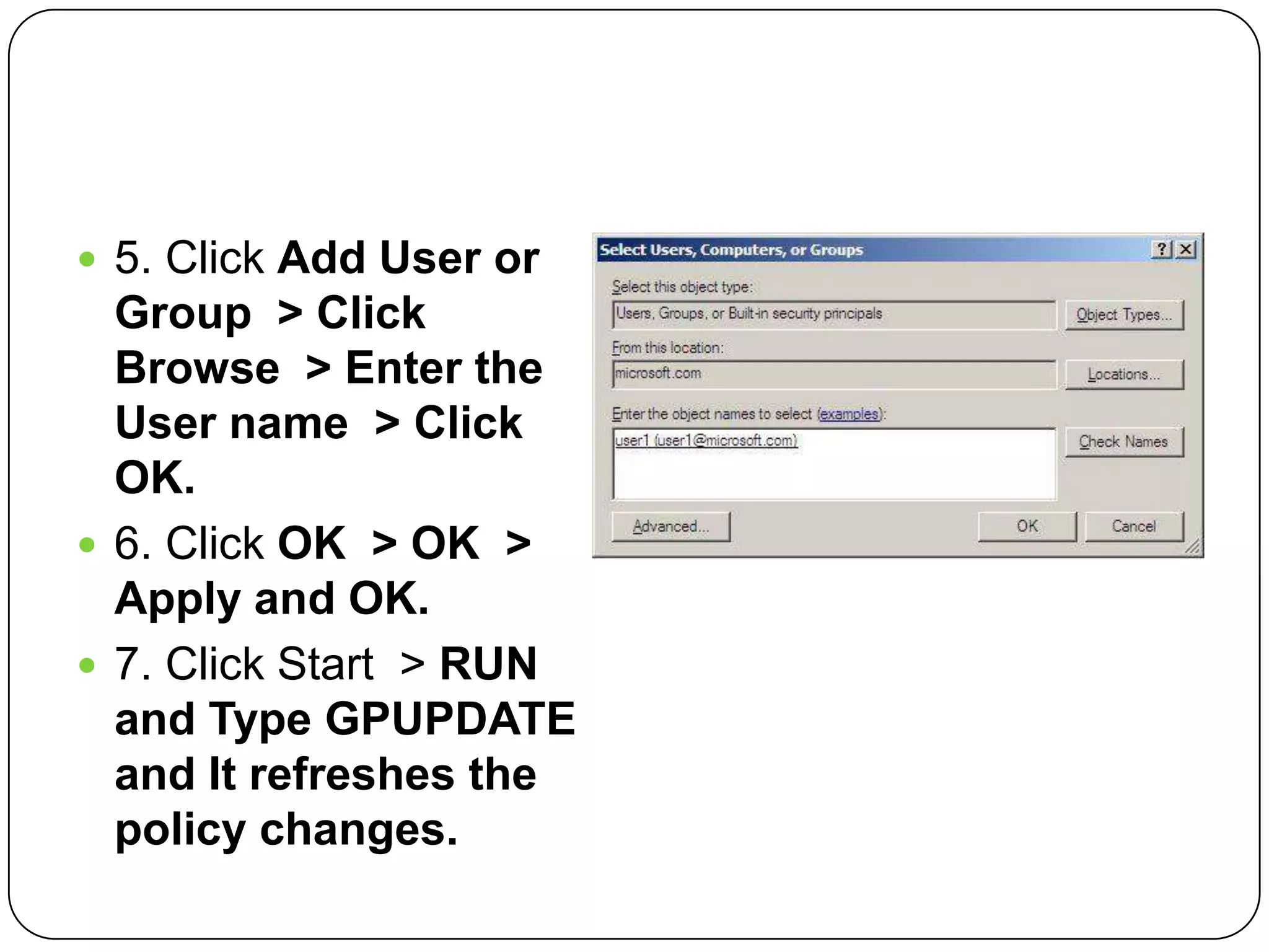  5. Click Add User or
Group > Click
Browse > Enter the
User name > Click
OK.
 6. Click OK > OK >
Apply and OK.
 7. Click Start > RUN
and Type GPUPDATE
and It refreshes the
policy changes.
 