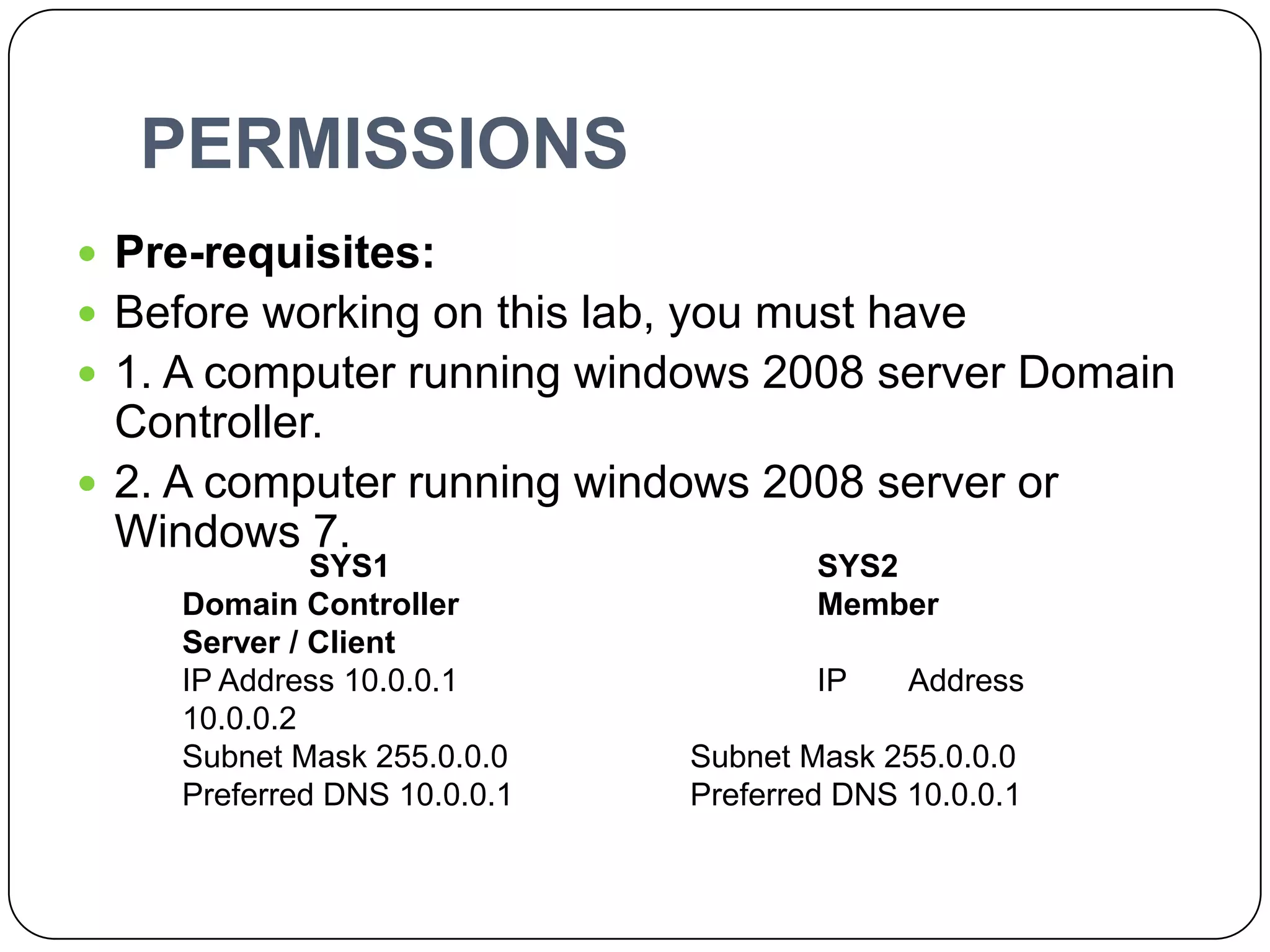 PERMISSIONS
 Pre-requisites:
 Before working on this lab, you must have
 1. A computer running windows 2008 server Domain
Controller.
 2. A computer running windows 2008 server or
Windows 7.
SYS1 SYS2
Domain Controller Member
Server / Client
IP Address 10.0.0.1 IP Address
10.0.0.2
Subnet Mask 255.0.0.0 Subnet Mask 255.0.0.0
Preferred DNS 10.0.0.1 Preferred DNS 10.0.0.1
 