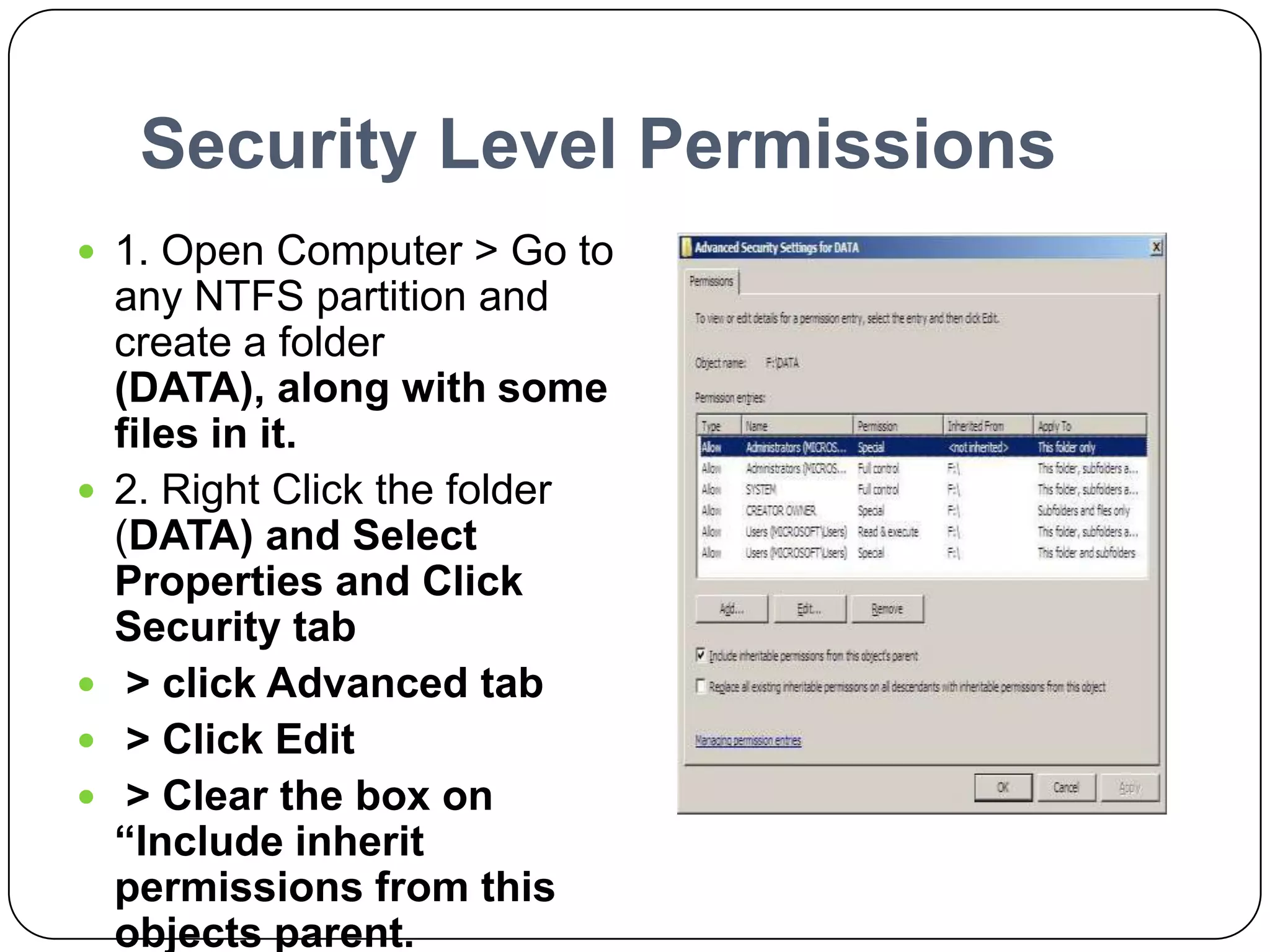 Security Level Permissions
 1. Open Computer > Go to
any NTFS partition and
create a folder
(DATA), along with some
files in it.
 2. Right Click the folder
(DATA) and Select
Properties and Click
Security tab
 > click Advanced tab
 > Click Edit
 > Clear the box on
“Include inherit
permissions from this
objects parent.
 