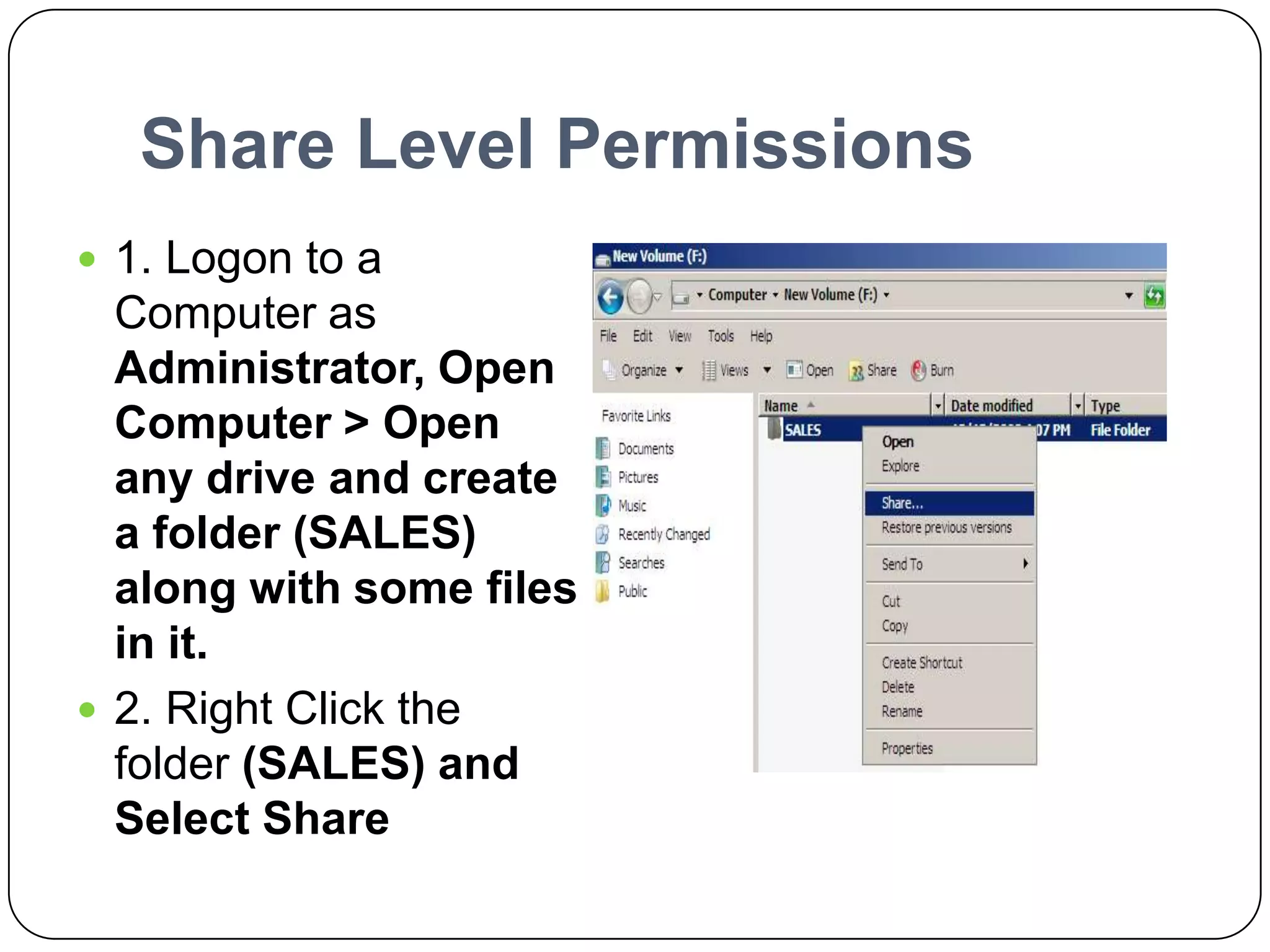 Share Level Permissions
 1. Logon to a
Computer as
Administrator, Open
Computer > Open
any drive and create
a folder (SALES)
along with some files
in it.
 2. Right Click the
folder (SALES) and
Select Share
 