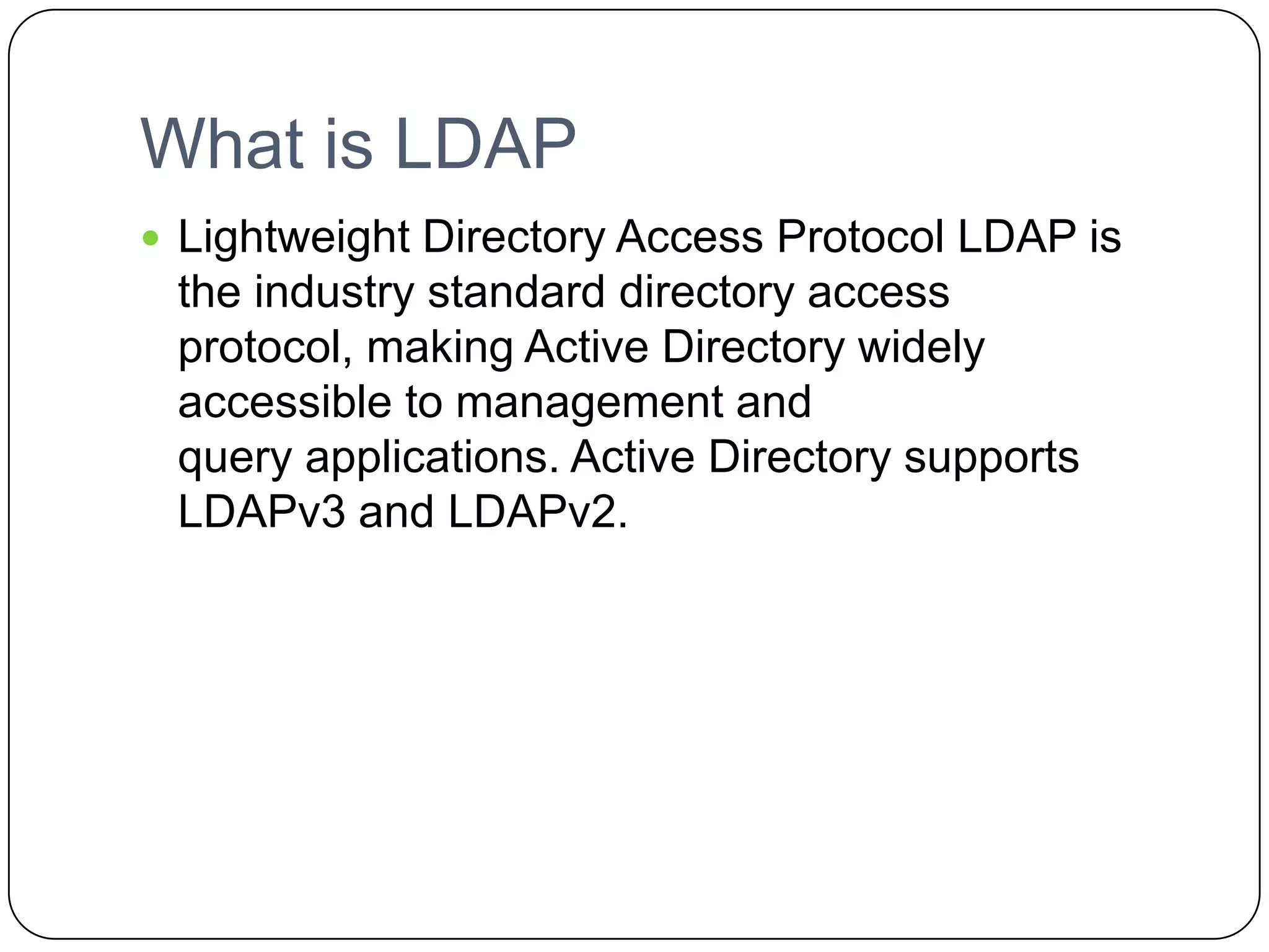 What is LDAP
 Lightweight Directory Access Protocol LDAP is
the industry standard directory access
protocol, making Active Directory widely
accessible to management and
query applications. Active Directory supports
LDAPv3 and LDAPv2.
 