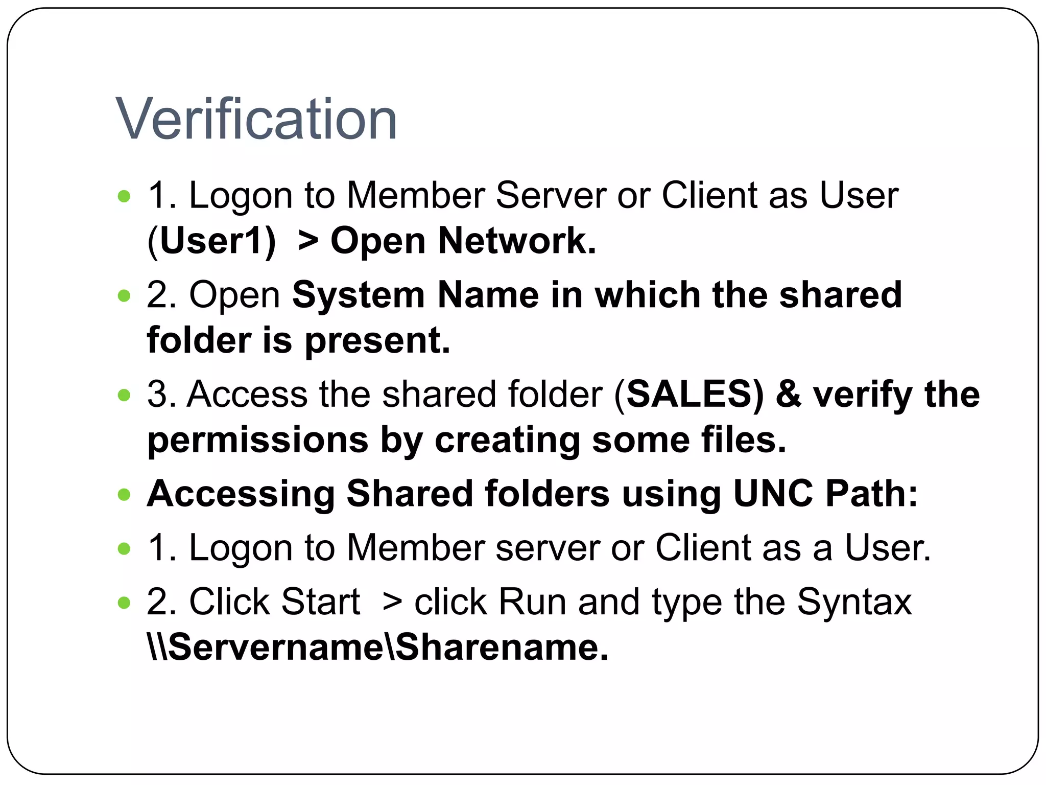 Verification
 1. Logon to Member Server or Client as User
(User1) > Open Network.
 2. Open System Name in which the shared
folder is present.
 3. Access the shared folder (SALES) & verify the
permissions by creating some files.
 Accessing Shared folders using UNC Path:
 1. Logon to Member server or Client as a User.
 2. Click Start > click Run and type the Syntax
ServernameSharename.
 