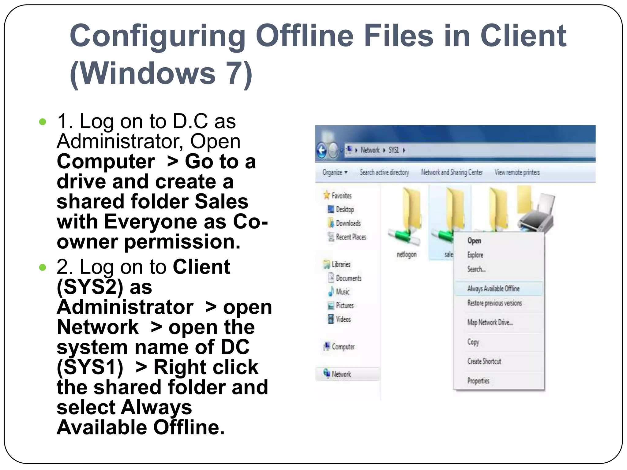 Configuring Offline Files in Client
(Windows 7)
 1. Log on to D.C as
Administrator, Open
Computer > Go to a
drive and create a
shared folder Sales
with Everyone as Co-
owner permission.
 2. Log on to Client
(SYS2) as
Administrator > open
Network > open the
system name of DC
(SYS1) > Right click
the shared folder and
select Always
Available Offline.
 