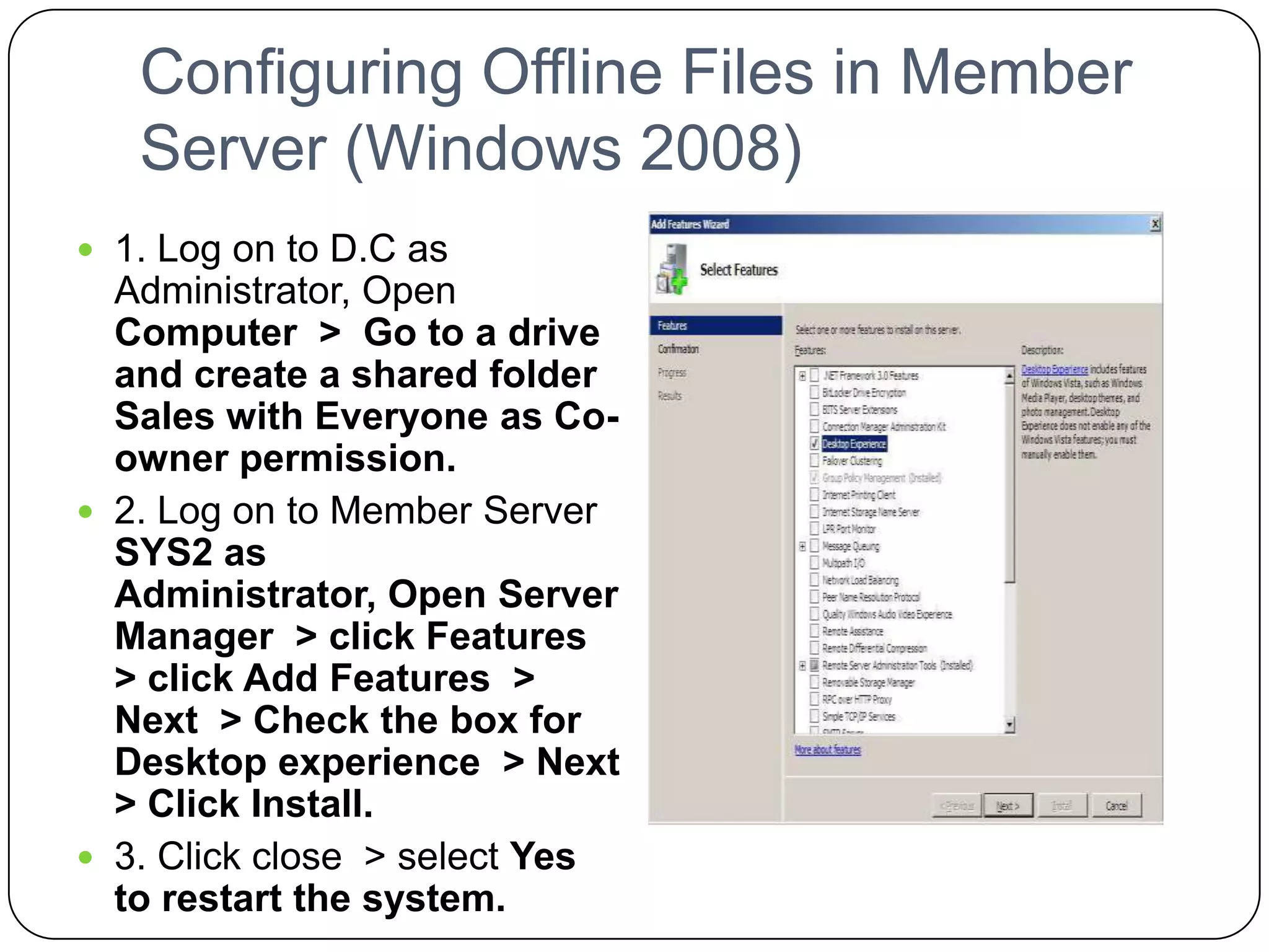 Configuring Offline Files in Member
Server (Windows 2008)
 1. Log on to D.C as
Administrator, Open
Computer > Go to a drive
and create a shared folder
Sales with Everyone as Co-
owner permission.
 2. Log on to Member Server
SYS2 as
Administrator, Open Server
Manager > click Features
> click Add Features >
Next > Check the box for
Desktop experience > Next
> Click Install.
 3. Click close > select Yes
to restart the system.
 