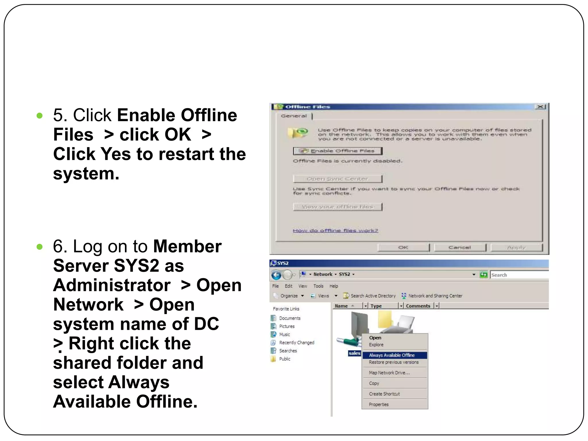  5. Click Enable Offline
Files > click OK >
Click Yes to restart the
system.
 6. Log on to Member
Server SYS2 as
Administrator > Open
Network > Open
system name of DC
> Right click the
shared folder and
select Always
Available Offline.
 