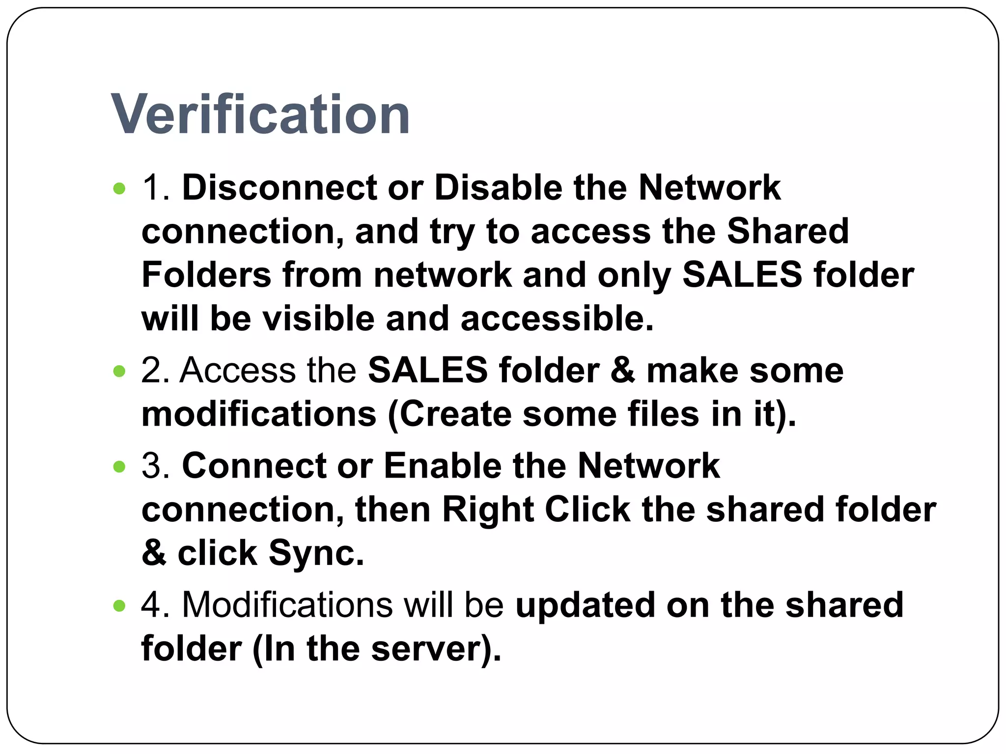 Verification
 1. Disconnect or Disable the Network
connection, and try to access the Shared
Folders from network and only SALES folder
will be visible and accessible.
 2. Access the SALES folder & make some
modifications (Create some files in it).
 3. Connect or Enable the Network
connection, then Right Click the shared folder
& click Sync.
 4. Modifications will be updated on the shared
folder (In the server).
 