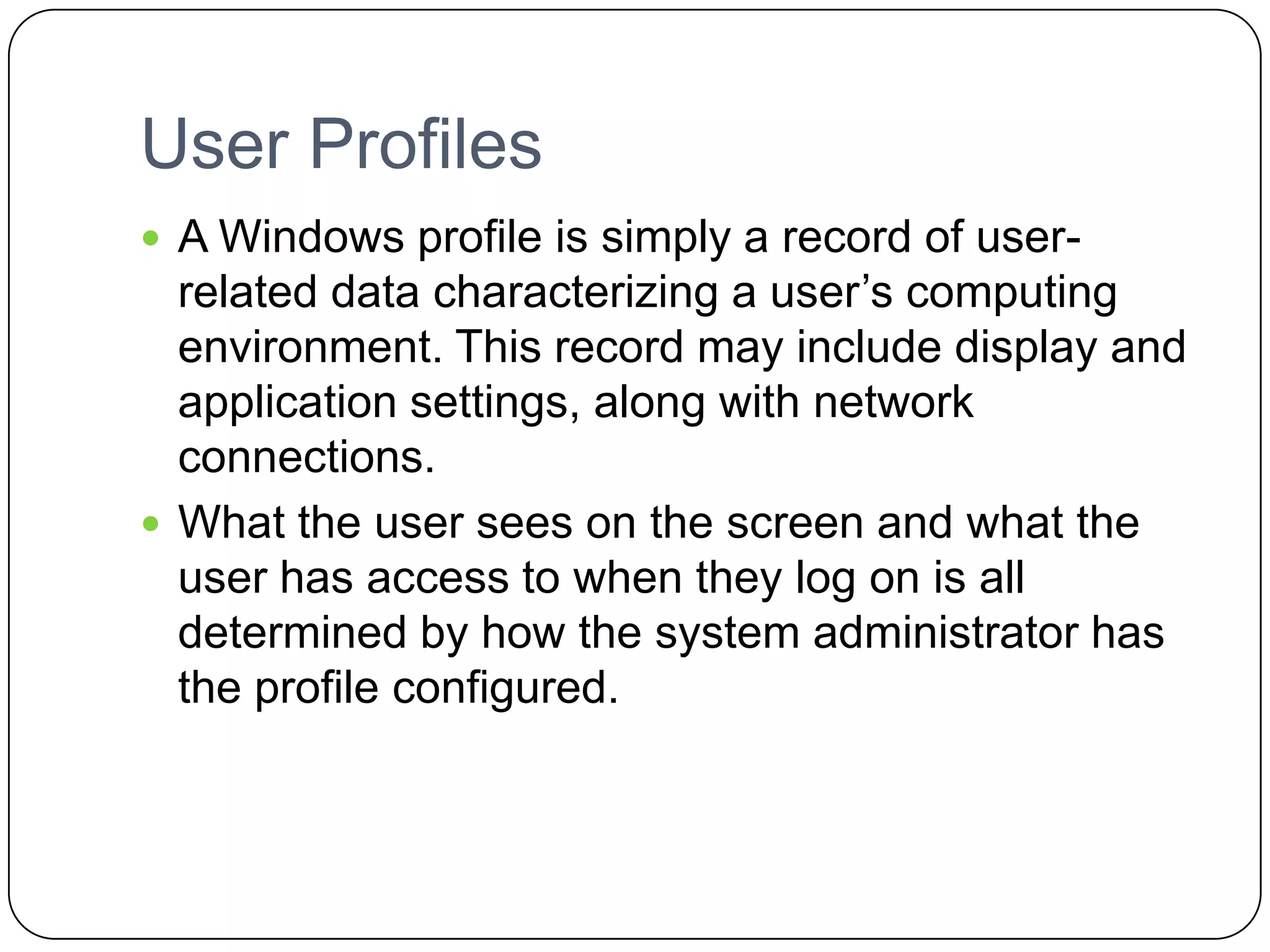User Profiles
 A Windows profile is simply a record of user-
related data characterizing a user’s computing
environment. This record may include display and
application settings, along with network
connections.
 What the user sees on the screen and what the
user has access to when they log on is all
determined by how the system administrator has
the profile configured.
 