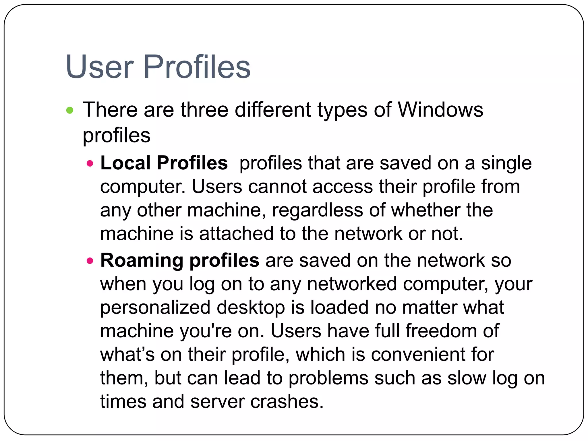 User Profiles
 There are three different types of Windows
profiles
 Local Profiles profiles that are saved on a single
computer. Users cannot access their profile from
any other machine, regardless of whether the
machine is attached to the network or not.
 Roaming profiles are saved on the network so
when you log on to any networked computer, your
personalized desktop is loaded no matter what
machine you're on. Users have full freedom of
what’s on their profile, which is convenient for
them, but can lead to problems such as slow log on
times and server crashes.
 