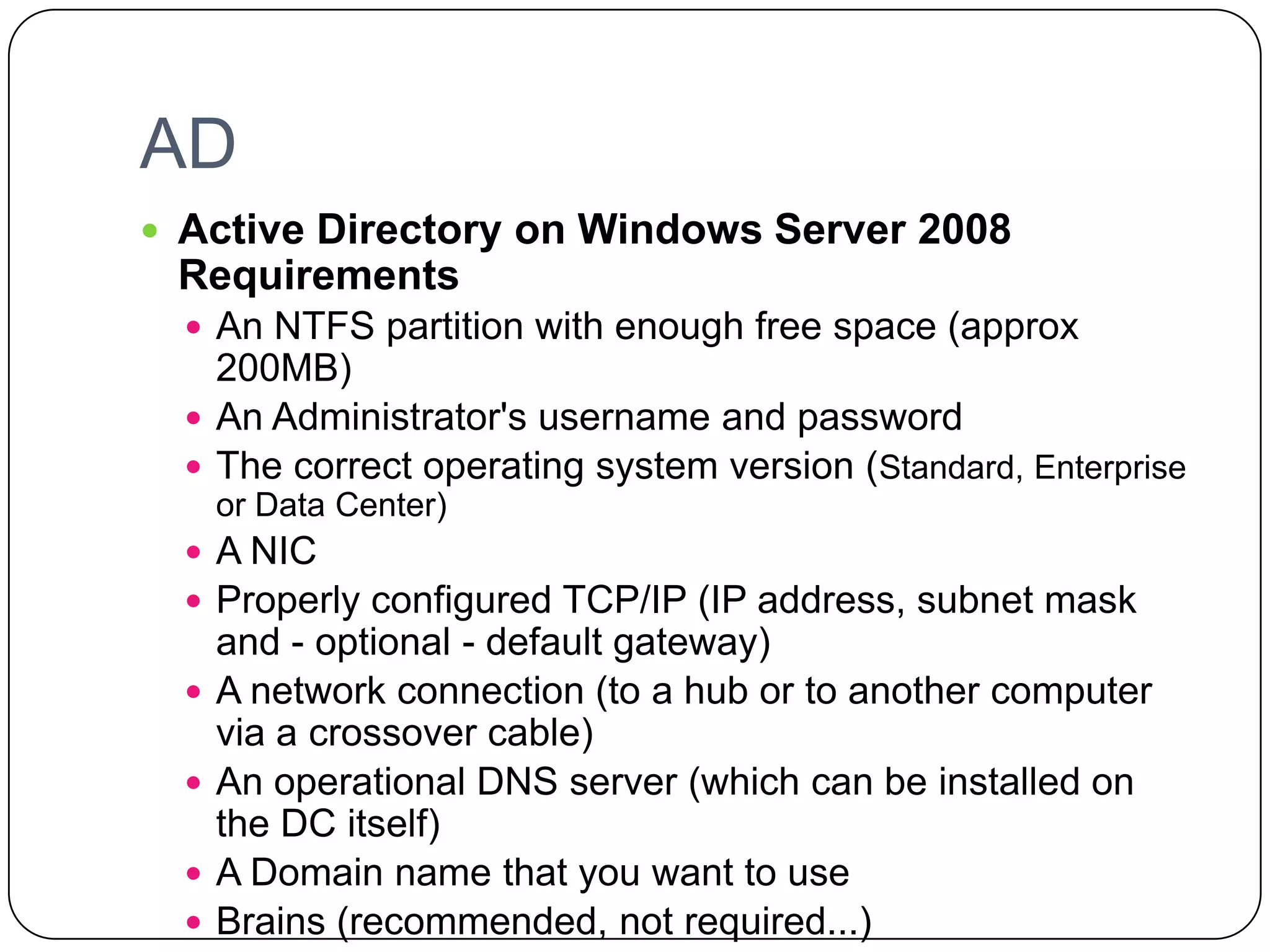 AD
 Active Directory on Windows Server 2008
Requirements
 An NTFS partition with enough free space (approx
200MB)
 An Administrator's username and password
 The correct operating system version (Standard, Enterprise
or Data Center)
 A NIC
 Properly configured TCP/IP (IP address, subnet mask
and - optional - default gateway)
 A network connection (to a hub or to another computer
via a crossover cable)
 An operational DNS server (which can be installed on
the DC itself)
 A Domain name that you want to use
 Brains (recommended, not required...)
 