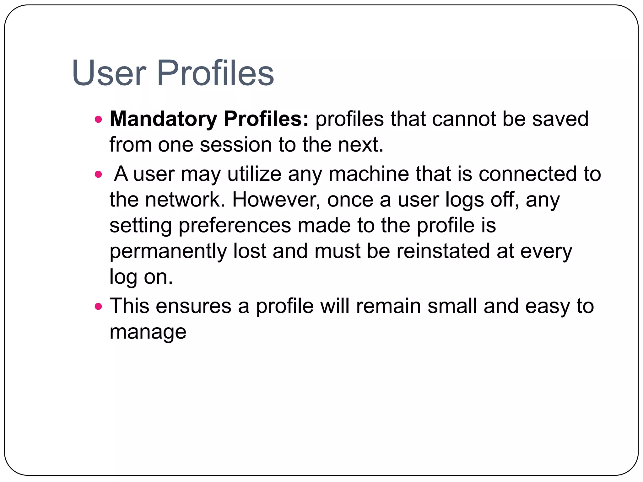 User Profiles
 Mandatory Profiles: profiles that cannot be saved
from one session to the next.
 A user may utilize any machine that is connected to
the network. However, once a user logs off, any
setting preferences made to the profile is
permanently lost and must be reinstated at every
log on.
 This ensures a profile will remain small and easy to
manage
 