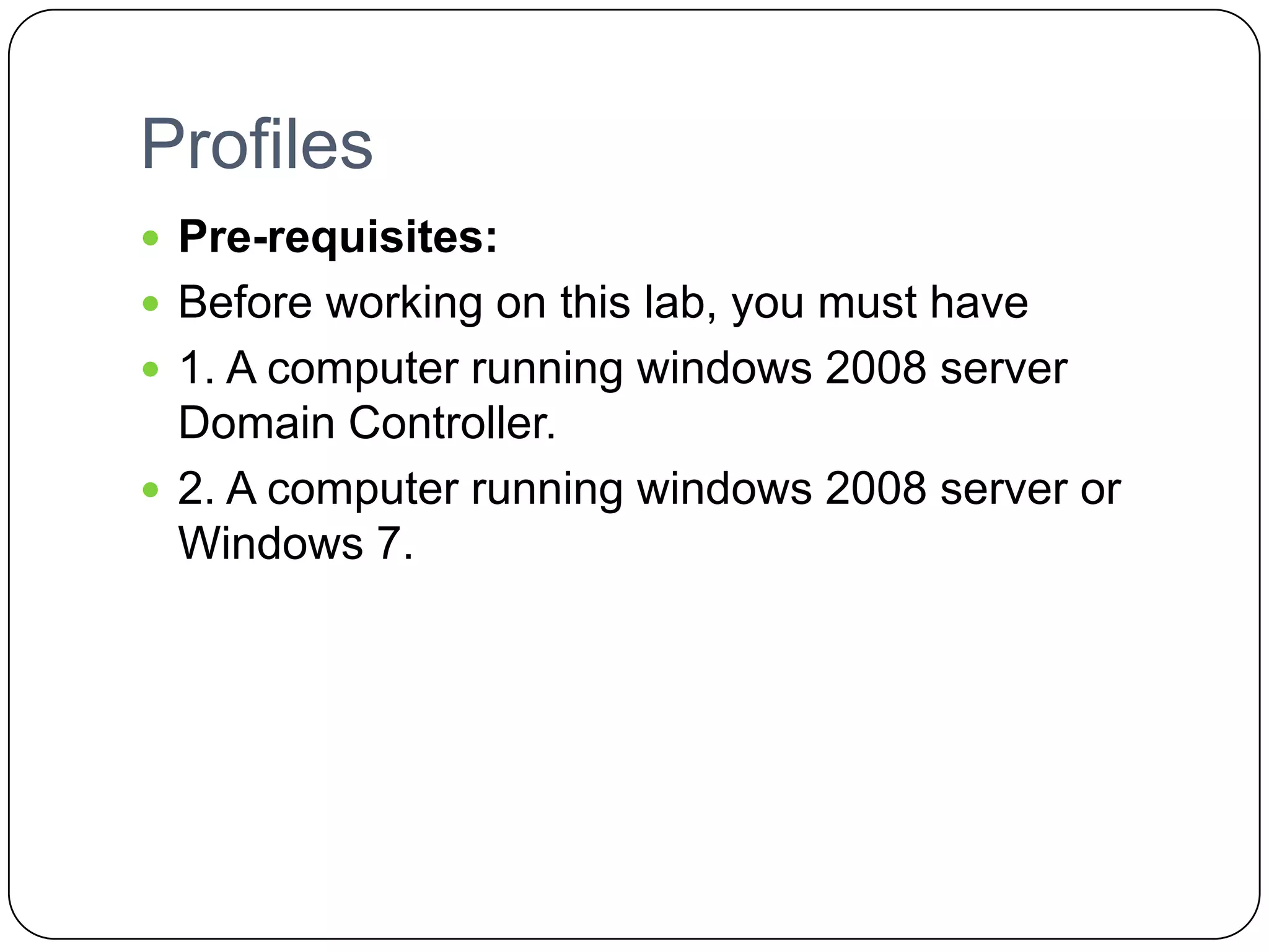Profiles
 Pre-requisites:
 Before working on this lab, you must have
 1. A computer running windows 2008 server
Domain Controller.
 2. A computer running windows 2008 server or
Windows 7.
 